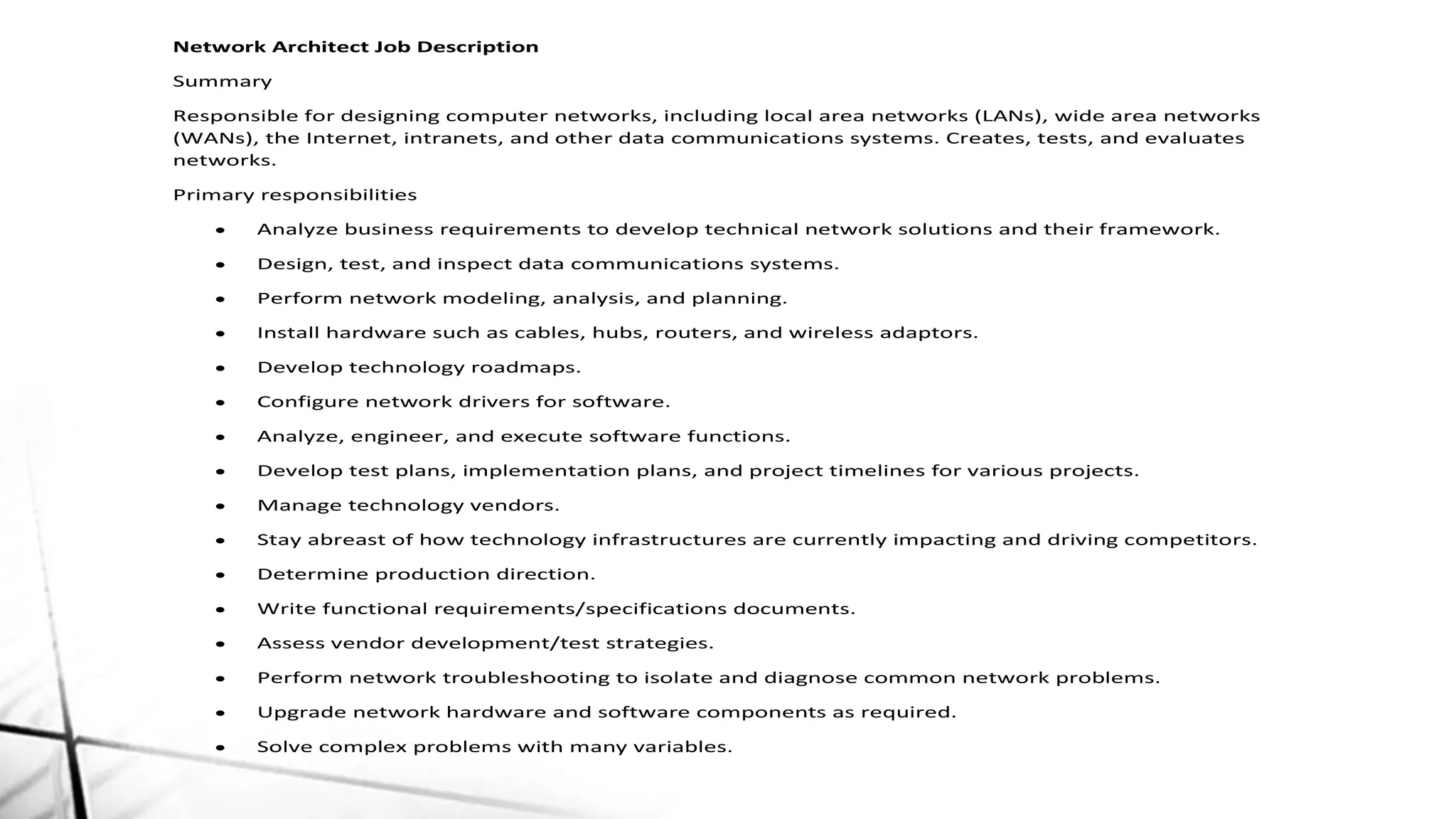 Network Architect Job Description
Summary
Responsible for designing computer networks, including local area networks (LANs), wide area networks
(WANs), the Internet, intranets, and other data communications systems. Creates, tests, and evaluates
networks.
Primary responsibilities
 Analyze business requirements to develop technical network solutions and their framework.
 Design, test, and inspect data communications systems.
 Perform network modeling, analysis, and planning.
 Install hardware such as cables, hubs, routers, and wireless adaptors.
 Develop technology roadmaps.
 Configure network drivers for software.
 Analyze, engineer, and execute software functions.
 Develop test plans, implementation plans, and project timelines for various projects.
 Manage technology vendors.
 Stay abreast of how technology infrastructures are currently impacting and driving competitors.
 Determine production direction.
 Write functional requirements/specifications documents.
 Assess vendor development/test strategies.
 Perform network troubleshooting to isolate and diagnose common network problems.
 Upgrade network hardware and software components as required.
 Solve complex problems with many variables.
 