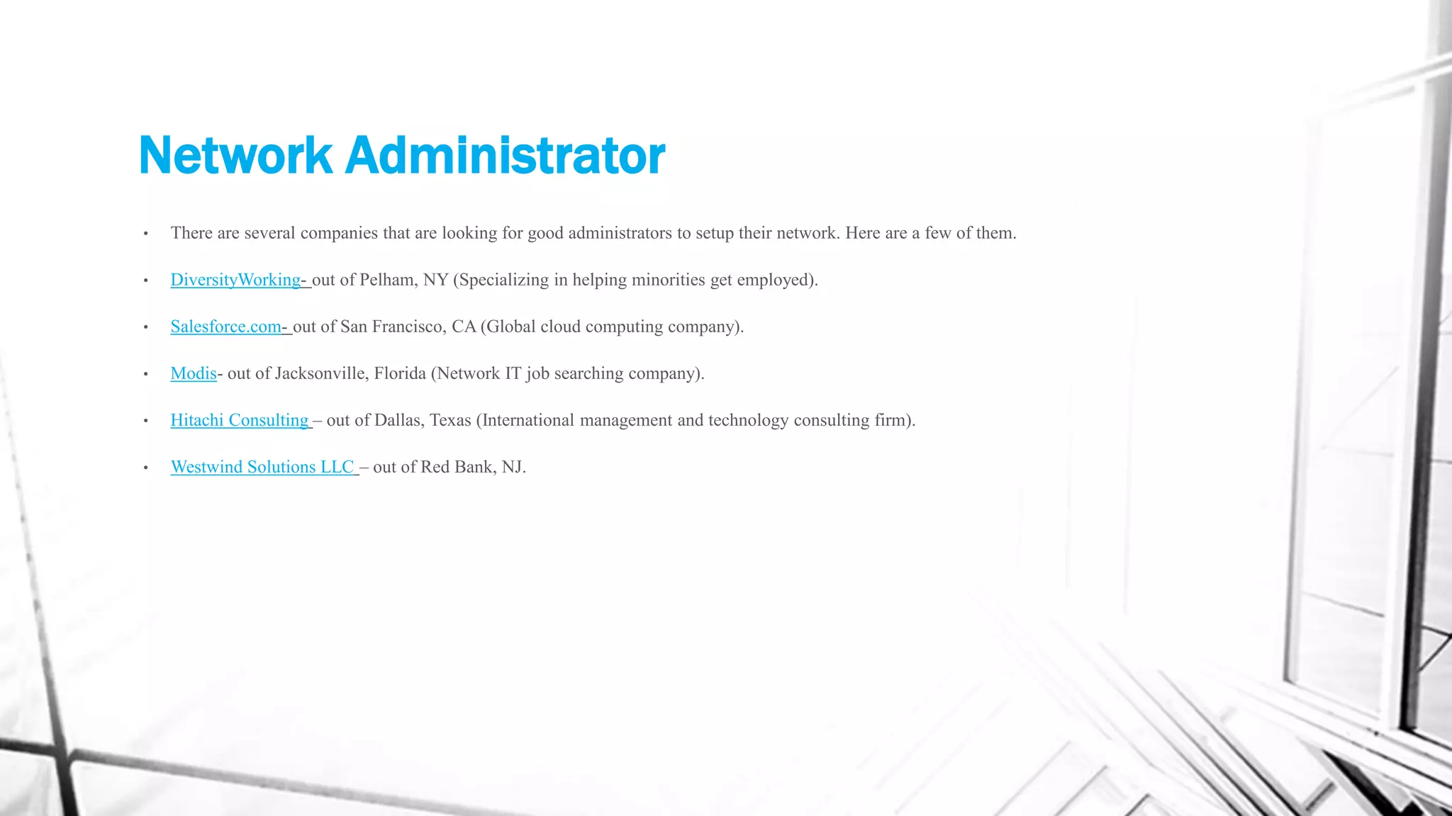 Network Administrator
• There are several companies that are looking for good administrators to setup their network. Here are a few of them.
• DiversityWorking- out of Pelham, NY (Specializing in helping minorities get employed).
• Salesforce.com- out of San Francisco, CA (Global cloud computing company).
• Modis- out of Jacksonville, Florida (Network IT job searching company).
• Hitachi Consulting – out of Dallas, Texas (International management and technology consulting firm).
• Westwind Solutions LLC – out of Red Bank, NJ.
 