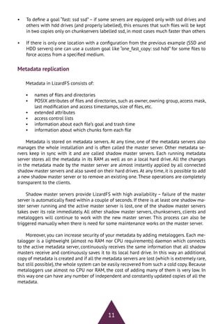 11
•	 To define a goal “fast: ssd ssd”– if some servers are equipped only with ssd drives and
others with hdd drives (and properly labelled), this ensures that such files will be kept
in two copies only on chunkservers labelled ssd, in most cases much faster than others
•	 If there is only one location with a configuration from the previous example (SSD and
HDD servers) one can use a custom goal like “one_fast_copy: ssd hdd” for some files to
force access from a specified medium.
Metadata replication
Metadata in LizardFS consists of:
•	 names of files and directories
•	 POSIX attributes of files and directories, such as owner, owning group, access mask,
last modification and access timestamps, size of files, etc.
•	 extended attributes
•	 access control lists
•	 information about each file’s goal and trash time
•	 information about which chunks form each file
Metadata is stored on metadata servers. At any time, one of the metadata servers also
manages the whole installation and is often called the master server. Other metadata se-
rvers keep in sync with it and are called shadow master servers. Each running metadata
server stores all the metadata in its RAM as well as on a local hard drive. All the changes
in the metadata made by the master server are almost instantly applied by all connected
shadow master servers and also saved on their hard drives. At any time, it is possible to add
a new shadow master server or to remove an existing one.These operations are completely
transparent to the clients.
Shadow master servers provide LizardFS with high availability – failure of the master
server is automatically fixed within a couple of seconds. If there is at least one shadow ma-
ster server running and the active master server is lost, one of the shadow master servers
takes over its role immediately. All other shadow master servers, chunkservers, clients and
metaloggers will continue to work with the new master server. This process can also be
triggered manually when there is need for some maintenance works on the master server.
Moreover, you can increase security of your metadata by adding metaloggers. Each me-
talogger is a lightweight (almost no RAM nor CPU requirements) daemon which connects
to the active metadata server, continuously receives the same information that all shadow
masters receive and continuously saves it to its local hard drive. In this way an additional
copy of metadata is created and if all the metadata servers are lost (which is extremely rare,
but still possible), the whole system can be easily recovered from such a cold copy. Because
metaloggers use almost no CPU nor RAM, the cost of adding many of them is very low. In
this way one can have any number of independent and constantly updated copies of all the
metadata.
 