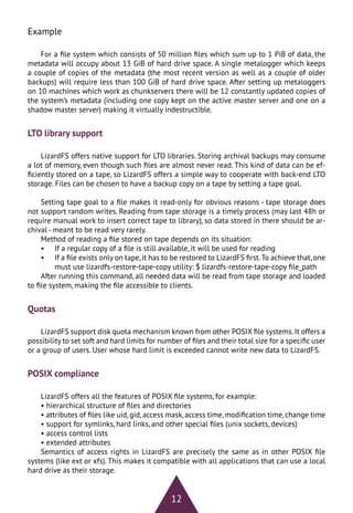 12
Example
For a file system which consists of 50 million files which sum up to 1 PiB of data, the
metadata will occupy about 13 GiB of hard drive space. A single metalogger which keeps
a couple of copies of the metadata (the most recent version as well as a couple of older
backups) will require less than 100 GiB of hard drive space. After setting up metaloggers
on 10 machines which work as chunkservers there will be 12 constantly updated copies of
the system’s metadata (including one copy kept on the active master server and one on a
shadow master server) making it virtually indestructible.
LTO library support
LizardFS offers native support for LTO libraries. Storing archival backups may consume
a lot of memory, even though such files are almost never read. This kind of data can be ef-
ficiently stored on a tape, so LizardFS offers a simple way to cooperate with back-end LTO
storage. Files can be chosen to have a backup copy on a tape by setting a tape goal.
Setting tape goal to a file makes it read-only for obvious reasons - tape storage does
not support random writes. Reading from tape storage is a timely process (may last 48h or
require manual work to insert correct tape to library), so data stored in there should be ar-
chival - meant to be read very rarely.
Method of reading a file stored on tape depends on its situation:
•	 If a regular copy of a file is still available, it will be used for reading
•	 If a file exists only on tape,it has to be restored to LizardFS first.To achieve that,one
must use lizardfs-restore-tape-copy utility: $ lizardfs-restore-tape-copy file_path
After running this command, all needed data will be read from tape storage and loaded
to file system, making the file accessible to clients.
Quotas
LizardFS support disk quota mechanism known from other POSIX file systems.It offers a
possibility to set soft and hard limits for number of files and their total size for a specific user
or a group of users. User whose hard limit is exceeded cannot write new data to LizardFS.
POSIX compliance
LizardFS offers all the features of POSIX file systems, for example:
• hierarchical structure of files and directories
• attributes of files like uid, gid, access mask, access time, modification time, change time
• support for symlinks, hard links, and other special files (unix sockets, devices)
• access control lists
• extended attributes
Semantics of access rights in LizardFS are precisely the same as in other POSIX file
systems (like ext or xfs). This makes it compatible with all applications that can use a local
hard drive as their storage.
 