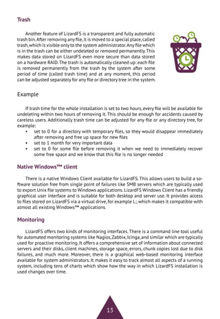 13
Trash
Another feature of LizardFS is a transparent and fully automatic
trash bin.After removing any file,it is moved to a special place,called
trash,which is visible only to the system administrator.Any file which
is in the trash can be either undeleted or removed permanently.This
makes data stored on LizardFS even more secure than data stored
on a hardware RAID.The trash is automatically cleaned up: each file
is removed permanently from the trash by the system after some
period of time (called trash time) and at any moment, this period
can be adjusted separately for any file or directory tree in the system.
Example
If trash time for the whole installation is set to two hours, every file will be available for
undeleting within two hours of removing it. This should be enough for accidents caused by
careless users. Additionally trash time can be adjusted for any file or any directory tree, for
example:
•	 set to 0 for a directory with temporary files, so they would disappear immediately
after removing and free up space for new files
•	 set to 1 month for very important data
•	 set to 0 for some file before removing it when we need to immediately recover
some free space and we know that this file is no longer needed
Native Windows™ client
There is a native Windows Client available for LizardFS. This allows users to build a so-
ftware solution free from single point of failures like SMB servers which are typically used
to export Unix file systems to Windows applications. LizardFS Windows Client has a friendly
graphical user interface and is suitable for both desktop and server use. It provides access
to files stored on LizardFS via a virtual drive, for example L:, which makes it compatible with
almost all existing Windows™ applications.
Monitoring
LizardFS offers two kinds of monitoring interfaces. There is a command line tool useful
for automated monitoring systems like Nagios,Zabbix,Icinga,and similar which are typically
used for proactive monitoring. It offers a comprehensive set of information about connected
servers and their disks, client machines, storage space, errors, chunk copies lost due to disk
failures, and much more. Moreover, there is a graphical web-based monitoring interface
available for system administrators. It makes it easy to track almost all aspects of a running
system, including tens of charts which show how the way in which LizardFS installation is
used changes over time.
 