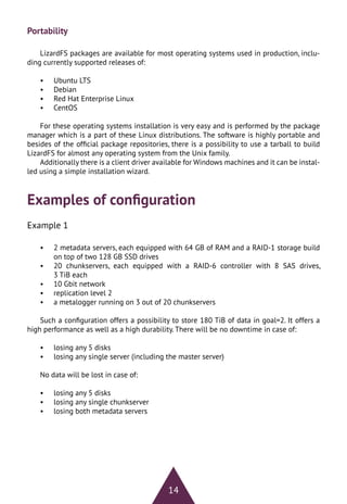 14
Portability
LizardFS packages are available for most operating systems used in production, inclu-
ding currently supported releases of:
•	 Ubuntu LTS
•	 Debian
•	 Red Hat Enterprise Linux
•	 CentOS
For these operating systems installation is very easy and is performed by the package
manager which is a part of these Linux distributions. The software is highly portable and
besides of the official package repositories, there is a possibility to use a tarball to build
LizardFS for almost any operating system from the Unix family.
Additionally there is a client driver available for Windows machines and it can be instal-
led using a simple installation wizard.
Examples of configuration
Example 1
•	 2 metadata servers, each equipped with 64 GB of RAM and a RAID-1 storage build
on top of two 128 GB SSD drives
•	 20 chunkservers, each equipped with a RAID-6 controller with 8 SAS drives,
3 TiB each
•	 10 Gbit network
•	 replication level 2
•	 a metalogger running on 3 out of 20 chunkservers
Such a configuration offers a possibility to store 180 TiB of data in goal=2. It offers a
high performance as well as a high durability. There will be no downtime in case of:
•	 losing any 5 disks
•	 losing any single server (including the master server)
No data will be lost in case of:
•	 losing any 5 disks
•	 losing any single chunkserver
•	 losing both metadata servers
 