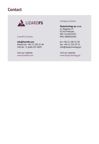LizardFS Contact:
info@lizardfs.com
Poland tel. +48 22 100 32 48
USA tel. +1 (646) 655 0693
visit our website:
www.lizardfs.com
Contact
Company contact:
Skytechnology sp. z o.o.
ul. Głogowa 21
02-639 Warsaw
NIP: 5213633370
KRS: 0000426381
tel. +48 22 100 32 48
fax. +48 22 250 29 13
info@skytechnology.pl
visit our website:
www.skytechnology.pl
 