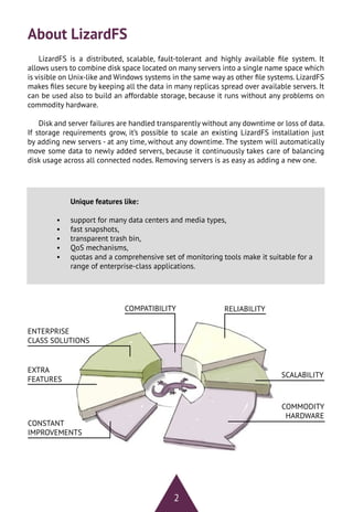 2
About LizardFS
LizardFS is a distributed, scalable, fault-tolerant and highly available file system. It
allows users to combine disk space located on many servers into a single name space which
is visible on Unix-like and Windows systems in the same way as other file systems. LizardFS
makes files secure by keeping all the data in many replicas spread over available servers. It
can be used also to build an affordable storage, because it runs without any problems on
commodity hardware.
Disk and server failures are handled transparently without any downtime or loss of data.
If storage requirements grow, it’s possible to scale an existing LizardFS installation just
by adding new servers - at any time, without any downtime. The system will automatically
move some data to newly added servers, because it continuously takes care of balancing
disk usage across all connected nodes. Removing servers is as easy as adding a new one.
Unique features like:
•	 support for many data centers and media types,
•	 fast snapshots,
•	 transparent trash bin,
•	 QoS mechanisms,
•	 quotas and a comprehensive set of monitoring tools make it suitable for a
range of enterprise-class applications.
RELIABILITYCOMPATIBILITY
EXTRA
FEATURES
ENTERPRISE
CLASS SOLUTIONS
COMMODITY
HARDWARE
SCALABILITY
CONSTANT
IMPROVEMENTS
 