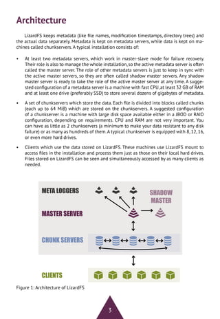 3
Architecture
LizardFS keeps metadata (like file names, modification timestamps, directory trees) and
the actual data separately. Metadata is kept on metadata servers, while data is kept on ma-
chines called chunkservers. A typical installation consists of:
•	 At least two metadata servers, which work in master-slave mode for failure recovery.
Their role is also to manage the whole installation,so the active metadata server is often
called the master server. The role of other metadata servers is just to keep in sync with
the active master servers, so they are often called shadow master servers. Any shadow
master server is ready to take the role of the active master server at any time. A sugge-
sted configuration of a metadata server is a machine with fast CPU,at least 32 GB of RAM
and at least one drive (preferably SSD) to store several dozens of gigabytes of metadata.
•	 A set of chunkservers which store the data. Each file is divided into blocks called chunks
(each up to 64 MiB) which are stored on the chunkservers. A suggested configuration
of a chunkserver is a machine with large disk space available either in a JBOD or RAID
configuration, depending on requirements. CPU and RAM are not very important. You
can have as little as 2 chunkservers (a minimum to make your data resistant to any disk
failure) or as many as hundreds of them.A typical chunkserver is equipped with 8, 12, 16,
or even more hard drives.
•	 Clients which use the data stored on LizardFS. These machines use LizardFS mount to
access files in the installation and process them just as those on their local hard drives.
Files stored on LizardFS can be seen and simultaneously accessed by as many clients as
needed.
Figure 1: Architecture of LizardFS
 