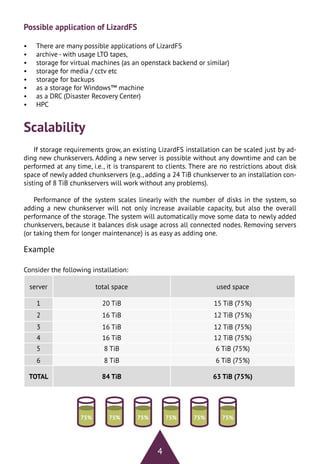 4
Possible application of LizardFS
•	 There are many possible applications of LizardFS
•	 archive - with usage LTO tapes,
•	 storage for virtual machines (as an openstack backend or similar)
•	 storage for media / cctv etc
•	 storage for backups
•	 as a storage for Windows™ machine
•	 as a DRC (Disaster Recovery Center)
•	 HPC
Scalability
If storage requirements grow, an existing LizardFS installation can be scaled just by ad-
ding new chunkservers. Adding a new server is possible without any downtime and can be
performed at any time, i.e., it is transparent to clients. There are no restrictions about disk
space of newly added chunkservers (e.g., adding a 24 TiB chunkserver to an installation con-
sisting of 8 TiB chunkservers will work without any problems).
Performance of the system scales linearly with the number of disks in the system, so
adding a new chunkserver will not only increase available capacity, but also the overall
performance of the storage. The system will automatically move some data to newly added
chunkservers, because it balances disk usage across all connected nodes. Removing servers
(or taking them for longer maintenance) is as easy as adding one.
75% 75% 75% 75% 75% 75%
Example
Consider the following installation:
server total space used space
1 20 TiB 15 TiB (75%)
2 16 TiB 12 TiB (75%)
3 16 TiB 12 TiB (75%)
4 16 TiB 12 TiB (75%)
5 8 TiB 6 TiB (75%)
6 8 TiB 6 TiB (75%)
TOTAL 84 TiB 63 TiB (75%)
 