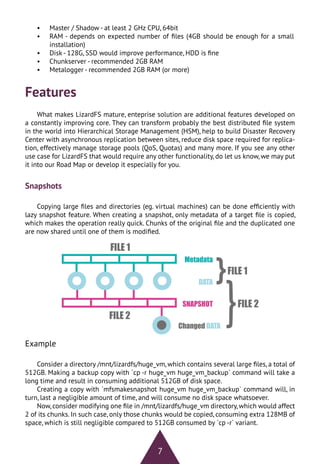 7
•	 Master / Shadow - at least 2 GHz CPU, 64bit
•	 RAM - depends on expected number of files (4GB should be enough for a small
installation)
•	 Disk - 128G, SSD would improve performance, HDD is fine
•	 Chunkserver - recommended 2GB RAM
•	 Metalogger - recommended 2GB RAM (or more)
Features
What makes LizardFS mature, enteprise solution are additional features developed on
a constantly improving core. They can transform probably the best distributed file system
in the world into Hierarchical Storage Management (HSM), help to build Disaster Recovery
Center with asynchronous replication between sites, reduce disk space required for replica-
tion, effectively manage storage pools (QoS, Quotas) and many more. If you see any other
use case for LizardFS that would require any other functionality, do let us know, we may put
it into our Road Map or develop it especially for you.
Snapshots
Copying large files and directories (eg. virtual machines) can be done efficiently with
lazy snapshot feature. When creating a snapshot, only metadata of a target file is copied,
which makes the operation really quick. Chunks of the original file and the duplicated one
are now shared until one of them is modified.
Example
Consider a directory /mnt/lizardfs/huge_vm, which contains several large files, a total of
512GB. Making a backup copy with `cp -r huge_vm huge_vm_backup` command will take a
long time and result in consuming additional 512GB of disk space.
Creating a copy with `mfsmakesnapshot huge_vm huge_vm_backup` command will, in
turn, last a negligible amount of time, and will consume no disk space whatsoever.
Now, consider modifying one file in /mnt/lizardfs/huge_vm directory, which would affect
2 of its chunks. In such case, only those chunks would be copied, consuming extra 128MB of
space, which is still negligible compared to 512GB consumed by `cp -r` variant.
 