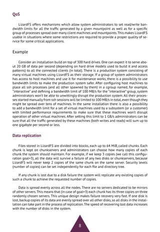 8
Data replication
Files stored in LizardFS are divided into blocks, each up to 64 MiB, called chunks. Each
chunk is kept on chunkservers and administrators can choose how many copies of each
chunk the system should maintain. For example, if we keep 3 copies (we call this configu-
ration goal=3), all the data will survive a failure of any two disks or chunkservers, because
LizardFS will never keep 2 copies of the same chunk on the same server. Security levels
(number of copies) can be set independently for each file and directory tree.
If any chunk is lost due to a disk failure the system will replicate any existing copies of
such a chunk to achieve the requested number of copies.
Data is spread evenly across all the nodes. There are no servers dedicated to be mirrors
of other servers.This means that (in case of goal=3) each chunk has its three copies on three
randomly chosen servers. This unique design makes failure recovery very fast. If one disk is
lost,backup copies of its data are evenly spread over all other disks,so all disks in the instal-
lation can take part in the process of replication.The speed of recovering lost data increases
with the number of disks in the system.
QoS
LizardFS offers mechanisms which allow system administrators to set read/write ban-
dwidth limits for all the traffic generated by a given mountpoint as well as for a specific
group of processes spread over many client machines and mountpoints.This makes LizardFS
usable in situations where some restrictions are required to provide a proper quality of se-
rvice for some critical applications.
Example
Consider an installation build on top of 300 hard drives. One can expect it to serve abo-
ut 20 GB of data per second (depending on hard drive models used to build it and access
patterns) to all the connected clients (in total). There is a production system consisting of
many virtual machines using LizardFS as their storage. If a group of system administrators
has access to host machines and use it for maintenance works, there is a possibility to use
bandwidth limits to make the production system safer. After configuring host machines to
place all ssh processes (and all other spawned by them) in a cgroup named, for example,
“interactive” and defining a bandwidth limit of 100 MB/s for the “interactive” group, system
administrators won’t be able to unwittingly disrupt the production system. All their proces-
ses started manually from ssh sessions will be limited to 100 MB/s in total,even though they
might be spread over tens of machines. In the same installation there is also a possibility
to add a bandwidth limit for a set of virtual machines used by a subsystem (or a customer)
with limited performance requirements to make sure that these machines won’t disrupt
operation of other virtual machines. After setting this limit to 1 GB/s administrators can be
sure that all the traffic generated by these machines (both writes and reads) will sum up to
one gigabyte per second or less.
 