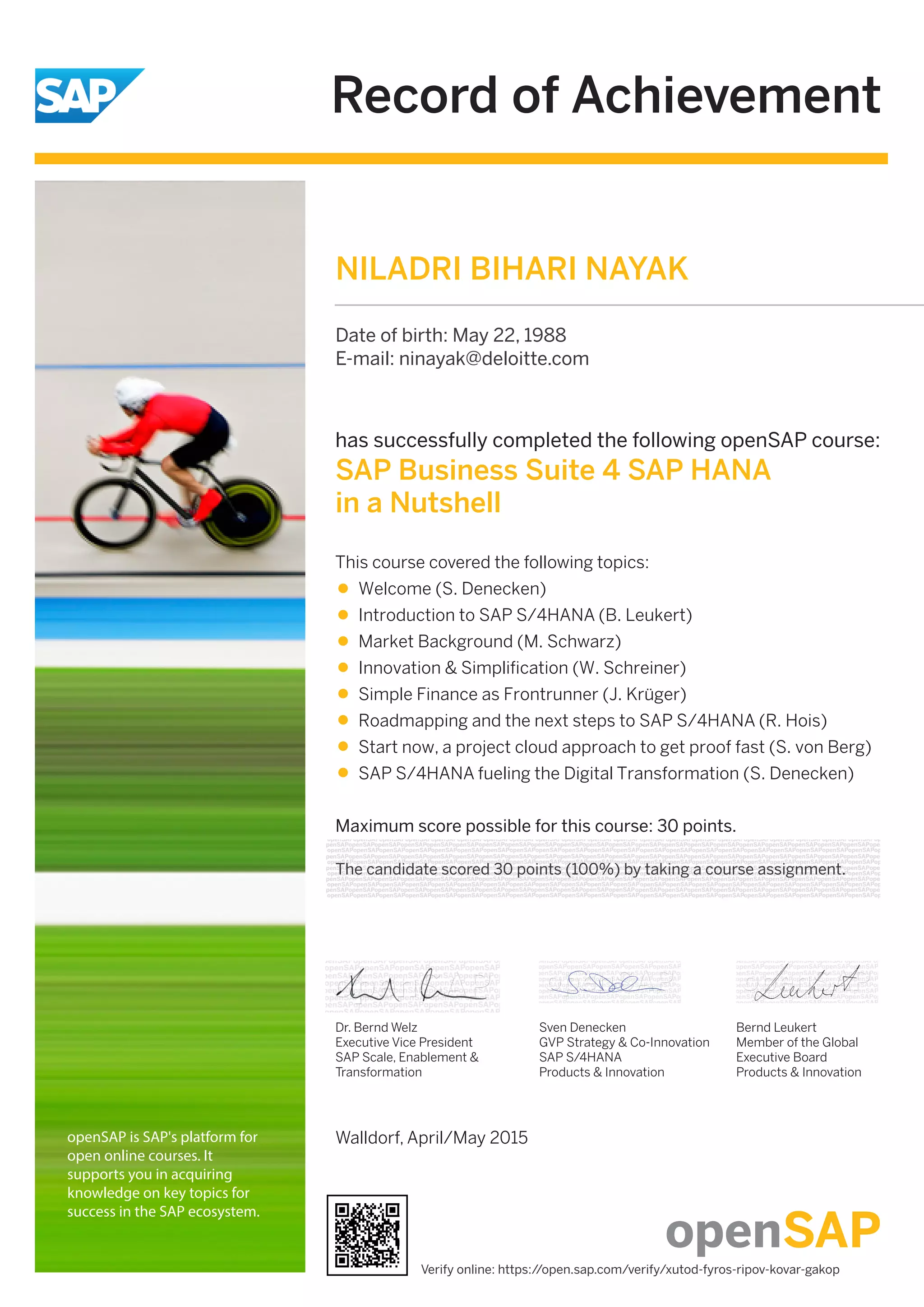 Record of Achievement
openSAP is SAP's platform for
open online courses. It
supports you in acquiring
knowledge on key topics for
success in the SAP ecosystem.
Maximum score possible for this course: 30 points.
Walldorf, April/May 2015
has successfully completed the following openSAP course:
SAP Business Suite 4 SAP HANA
in a Nutshell
This course covered the following topics:
Welcome (S. Denecken)
Introduction to SAP S/4HANA (B. Leukert)
Market Background (M. Schwarz)
Innovation & Simplification (W. Schreiner)
Simple Finance as Frontrunner (J. Krüger)
Roadmapping and the next steps to SAP S/4HANA (R. Hois)
Start now, a project cloud approach to get proof fast (S. von Berg)
SAP S/4HANA fueling the Digital Transformation (S. Denecken)
Dr. Bernd Welz
Executive Vice President
SAP Scale, Enablement &
Transformation
Sven Denecken
GVP Strategy & Co-Innovation
SAP S/4HANA
Products & Innovation
Bernd Leukert
Member of the Global
Executive Board
Products & Innovation
NILADRI BIHARI NAYAK
Date of birth: May 22, 1988
E-mail: ninayak@deloitte.com
The candidate scored 30 points (100%) by taking a course assignment.
Verify online: https://open.sap.com/verify/xutod-fyros-ripov-kovar-gakop