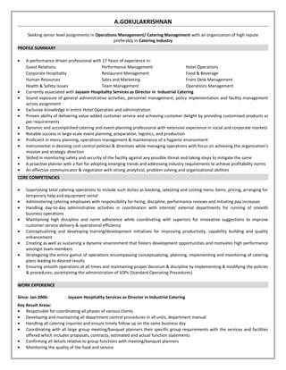 A.GOKULAKRISHNAN 
Seeking senior level assignments in Operations Management/ Catering Management with an organization of high repute 
preferably in Catering Industry 
PROFILE SUMMARY 
· A performance driven professional with 17 Years of experience in: 
Guest Relations Performance Management Hotel Operations 
Corporate Hospitality Restaurant Management Food & Beverage 
Human Resources Sales and Marketing Front Desk Management 
Health & Safety Issues Team Management Operations Management 
· Currently associated with Jayaam Hospitality Services as Director in Industrial Catering 
· Sound exposure of general administrative activities, personnel management, policy implementation and facility management 
across assignment 
· Exclusive knowledge in entire Hotel Operation and administration 
· Proven ability of delivering value-added customer service and achieving customer delight by providing customised products as 
per requirements 
· Dynamic and accomplished catering and event-planning professional with extensive experience in social and corporate markets 
· Notable success in large-scale event planning, preparation, logistics, and production 
· Proficient in menu planning, operations management & maintenance of a hygienic environment 
· Instrumental in devising cost control policies & directives while managing operations with focus on achieving the organization’s 
mission and strategic direction 
· Skilled in monitoring safety and security of the facility against any possible threat and taking steps to mitigate the same 
· A proactive planner with a flair for adopting emerging trends and addressing industry requirements to achieve profitability norms 
· An effective communicator & negotiator with strong analytical, problem solving and organizational abilities 
CORE COMPETENCIES 
· Supervising total catering operations to include such duties as booking, selecting and costing menu items, pricing, arranging for 
temporary help and equipment rental 
· Administering catering employees with responsibility for hiring, discipline, performance reviews and initiating pay increases 
· Handling day-to-day administrative activities in coordination with internal/ external departments for running of smooth 
business operations 
· Maintaining high discipline and norm adherence while coordinating with superiors for innovative suggestions to improve 
customer service delivery & operational efficiency 
· Conceptualizing and developing training/development initiatives for improving productivity, capability building and quality 
enhancement 
· Creating as well as sustaining a dynamic environment that fosters development opportunities and motivates high performance 
amongst team members 
· Strategizing the entire gamut of operations encompassing conceptualizing, planning, implementing and monitoring of catering 
plans leading to desired results 
· Ensuring smooth operations at all times and maintaining proper decorum & discipline by implementing & modifying the policies 
& procedures; ascertaining the administration of SOPs (Standard Operating Procedures) 
WORK EXPERIENCE 
Since: Jan 2006: Jayaam Hospitality Services as Director in Industrial Catering 
Key Result Areas: 
· Responsible for coordinating all phases of various clients 
· Developing and maintaining all department control procedures in all units, department manual 
· Handling all catering inquiries and ensure timely follow up on the same business day 
· Coordinating with all large group meeting/banquet planners their specific group requirements with the services and facilities 
offered which includes proposals, contracts, estimated and actual function statements 
· Confirming all details relative to group functions with meeting/banquet planners 
· Monitoring the quality of the food and service 
 