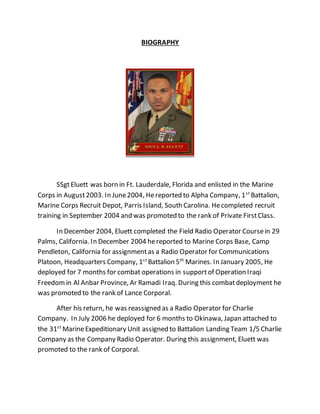 BIOGRAPHY
SSgtEluett was born in Ft. Lauderdale, Florida and enlisted in the Marine
Corps in August2003. In June2004, Hereported to Alpha Company, 1st
Battalion,
Marine Corps Recruit Depot, Parris Island, South Carolina. Hecompleted recruit
training in September 2004 and was promoted to the rank of Private FirstClass.
In December 2004, Eluett completed the Field Radio Operator Coursein 29
Palms, California. In December 2004 hereported to Marine Corps Base, Camp
Pendleton, California for assignmentas a Radio Operator for Communications
Platoon, Headquarters Company, 1st
Battalion 5th
Marines. In January 2005, He
deployed for 7 months for combat operations in supportof Operation Iraqi
Freedomin Al Anbar Province, Ar Ramadi Iraq. During this combatdeployment he
was promoted to the rank of Lance Corporal.
After his return, he was reassigned as a Radio Operator for Charlie
Company. In July 2006 he deployed for 6 months to Okinawa, Japan attached to
the 31st
MarineExpeditionary Unit assigned to Battalion Landing Team 1/5 Charlie
Company as the Company Radio Operator. During this assignment, Eluett was
promoted to the rank of Corporal.
 