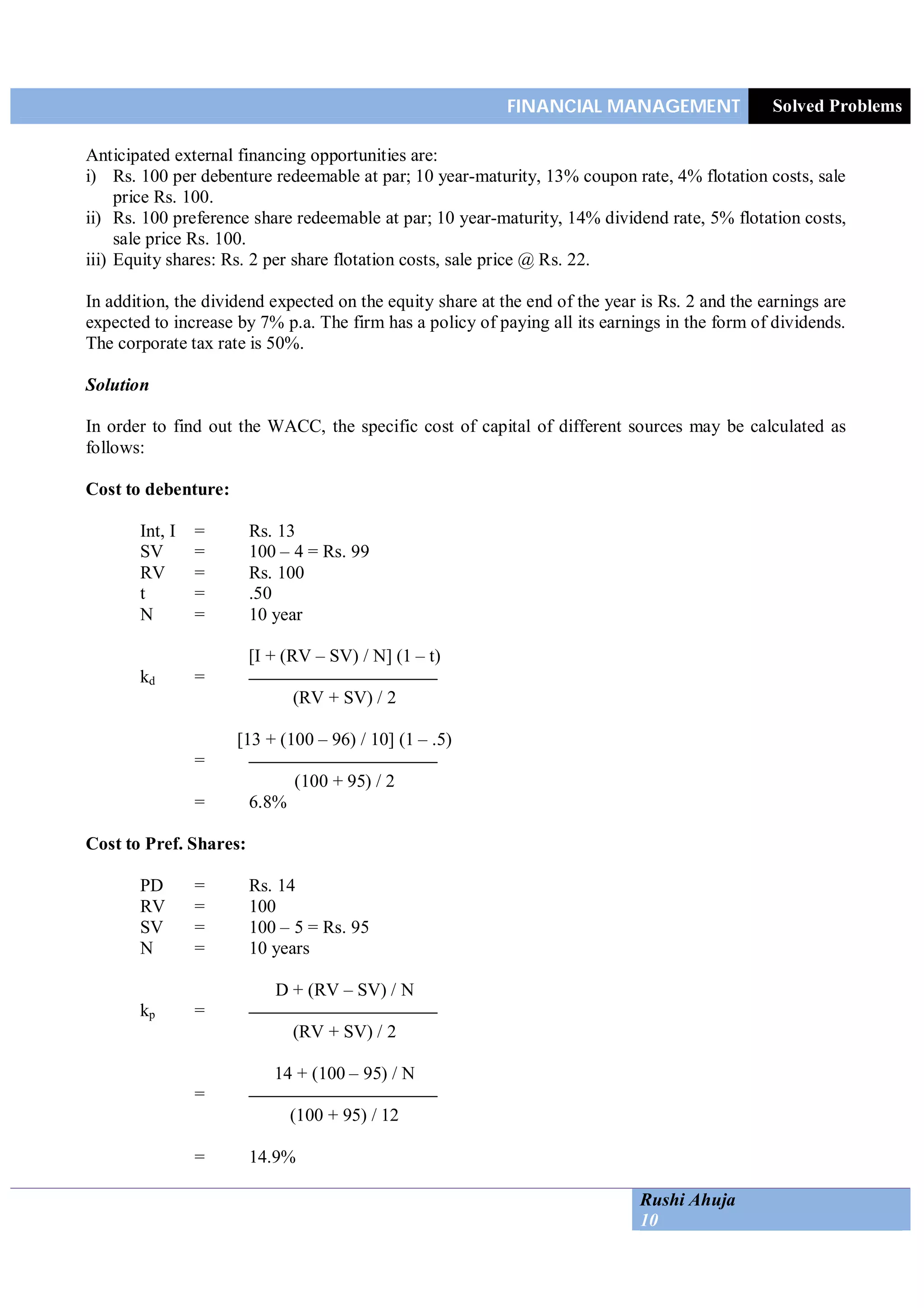 FINANCIAL MANAGEMENT Solved Problems
Rushi Ahuja
10
Anticipated external financing opportunities are:
i) Rs. 100 per debenture redeemable at par; 10 year-maturity, 13% coupon rate, 4% flotation costs, sale
price Rs. 100.
ii) Rs. 100 preference share redeemable at par; 10 year-maturity, 14% dividend rate, 5% flotation costs,
sale price Rs. 100.
iii) Equity shares: Rs. 2 per share flotation costs, sale price @ Rs. 22.
In addition, the dividend expected on the equity share at the end of the year is Rs. 2 and the earnings are
expected to increase by 7% p.a. The firm has a policy of paying all its earnings in the form of dividends.
The corporate tax rate is 50%.
Solution
In order to find out the WACC, the specific cost of capital of different sources may be calculated as
follows:
Cost to debenture:
Int, I = Rs. 13
SV = 100 – 4 = Rs. 99
RV = Rs. 100
t = .50
N = 10 year
[I + (RV – SV) / N] (1 – t)
kd =
(RV + SV) / 2
[13 + (100 – 96) / 10] (1 – .5)
=
(100 + 95) / 2
= 6.8%
Cost to Pref. Shares:
PD = Rs. 14
RV = 100
SV = 100 – 5 = Rs. 95
N = 10 years
D + (RV – SV) / N
kp =
(RV + SV) / 2
14 + (100 – 95) / N
=
(100 + 95) / 12
= 14.9%
 