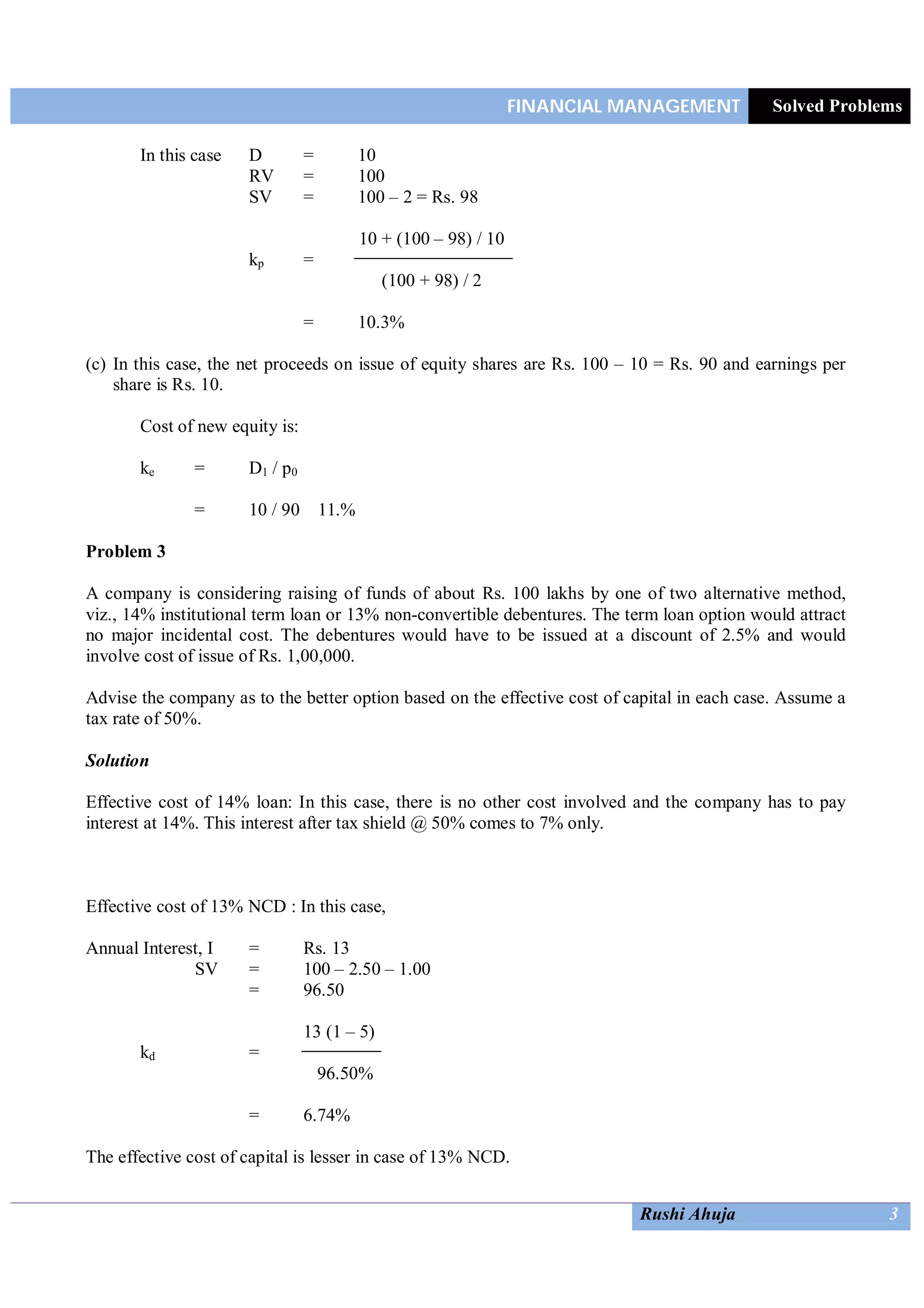 FINANCIAL MANAGEMENT Solved Problems
Rushi Ahuja 3
In this case D = 10
RV = 100
SV = 100 – 2 = Rs. 98
10 + (100 – 98) / 10
kp =
(100 + 98) / 2
= 10.3%
(c) In this case, the net proceeds on issue of equity shares are Rs. 100 – 10 = Rs. 90 and earnings per
share is Rs. 10.
Cost of new equity is:
ke = D1 / p0
= 10 / 90 11.%
Problem 3
A company is considering raising of funds of about Rs. 100 lakhs by one of two alternative method,
viz., 14% institutional term loan or 13% non-convertible debentures. The term loan option would attract
no major incidental cost. The debentures would have to be issued at a discount of 2.5% and would
involve cost of issue of Rs. 1,00,000.
Advise the company as to the better option based on the effective cost of capital in each case. Assume a
tax rate of 50%.
Solution
Effective cost of 14% loan: In this case, there is no other cost involved and the company has to pay
interest at 14%. This interest after tax shield @ 50% comes to 7% only.
Effective cost of 13% NCD : In this case,
Annual Interest, I = Rs. 13
SV = 100 – 2.50 – 1.00
= 96.50
13 (1 – 5)
kd =
96.50%
= 6.74%
The effective cost of capital is lesser in case of 13% NCD.
 