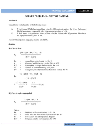 FINANCIAL MANAGEMENT Solved Problems
Rushi Ahuja 1
SOLVED PROBLEMS – COST OF CAPITAL
Problem 1
Calculate the cost of capital in the following cases:
i) X Ltd. issues 12% Debentures of face value Rs. 100 each and realizes Rs. 95 per Debenture.
The Debentures are redeemable after 10 years at a premium of 10%.
ii) Y. Ltd. issues 14% preference shares of face value Rs. 100 each Rs. 92 per share. The shares
are repayable after 12 years at par.
Note: Both companies are paying income tax at 50%.
Solution
(i) Cost of Debt
[Int + (RV – SV) / N] (1 – t)
kd
(RV + SV) / 2
Int = Annual interest to be paid i.e. Rs. 12
t = Company’s effective tax rate i.e. 50% or 0.50
RV = Redemption value per Debenture i.e. Rs. 110
N = Number of years to maturity = 10 years
SV = issue price per debenture minus floatation cost i.e. Rs. 95
[12 + (110 – 95) / 10] (1 – .5)
kd =
(110 + 95) / 2
[12 + 2.5](0.5) 7.25
= = = 7.43%
97.50 97.50
(ii) Cost of preference capital
D + (RV – SV) / N
kp
(RV + SV) / 2
Where,
D = Dividend on Preference share i.e. Rs. 14
SV = Issue Price per share minus floatation cost Rs. 92
N = No. of years for redemption i.e. 12 years
RV = Net price payable on redemption Rs. 100
 