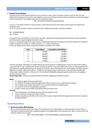 FINANCIAL MANAGEMENT Section 3
Rushi Ahuja 2
2. Payback Period Method
It assesses how soon the initial investment can be recovered. In other words it measures number of years it takes the cash
inflows from the project to be equal to cash outflows. In case the cash inflows stream is nature of annuity or constant throughout
the life of the project, then payback period can be calculated as follows:
PB = Investment/Constant annual cash flow
Example #1 The Project with life of 5 years involves a total initial investment of Rs 2Lakhs, and has equal cash Inflows of Rs
50,000 each year.
This is the case of annuity or constant cash inflows hence Payback period will be calculated as follows:
PB = 2,00,000/50,000
PB = 4 Years
In case the Project Cash Inflows are not uniform, then PB is calculated by cumulating cash flows till the time when cumulative
cash flows become equal to original investment outlay.
Example #2 The Project with life of 5 years involves a total initial investment of Rs 2Lakhs, and has cash Inflows of Rs 45,000, Rs
50,000 , Rs 58,000 , Rs 72,000 , Rs 71,000 in the year 1, 2, 3,4 and 5 respectively.
In this case Payback period will be calculated by looking at cumulative cash inflows
Years Cash Inflows Cumulative Cash Inflows
1 45,000 45,000
2 50,000 95,000
3 58,000 1,53,000
4 72,000 2,25,000
5 71,000 2,96,000
From the cumulative cash inflows it is evident that by the end of 3 years Rs 1,53,000 has been recovered and rest Rs 47,000 is
recovered in the 4
th
year. To find out the number of months it took to recover Rs 47,000 in the 4
th
year, we will assume that the
cash inflows are equally distributed over the period of 12 months. Hence cash inflow for one month will be cash inflows of year 4
divided by 12 months, which is Rs 6,000 (i.e. 72,000/12). Now divide amount required to be recovered by the monthly cash
inflow to get number of months. In this case it is 7.83 months (47,000/6000) or approximately 8 months. Hence the payback
period is 3 years 8 months.
Accept /Reject Rule – Project or investment option with shorter payback period will be accepted
Merits
 It is simple to apply and easy to understand.
 It is useful for the business which lack appropriate skills necessary for more sophisticated techniques
 This method is most suitable when future is very uncertain. Shorter the payback period
 It is useful for the firms facing liquidity constraints
 It doesn’t involve any unrealistic assumptions about the interest rates
Demerits
 This method ignores cash inflows generated after the payback period
 It doesn’t take into account time value of money
 It doesn’t provide any indication on the returns of the project. Projects with lower payback period may not necessarily
be highly profitable
Discounting Techniques
1. Net Present Value (NPV) Method
NPV is calculated by deducting Present Value of Cash Inflows from the Cash Outflow or initial investment. Present value of
cash flows is calculated using entity’s weighted average cost of capital (WACC) as the discount rate. WACC is used as that is the
minimum required rate of return.
NPV = PV of Cash Inflows - PV of Cash Outflow or initial investment
 