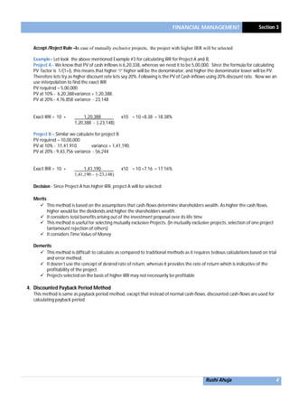 FINANCIAL MANAGEMENT Section 3
Rushi Ahuja 4
Accept /Reject Rule –In case of mutually exclusive projects, the project with higher IRR will be selected
Example– Let look the above mentioned Example #3 for calculating IRR for Project A and B,
Project A - We know that PV of cash inflows is 6,20,338, whereas we need it to be 5,00,000. Since the formula for calculating
PV factor is 1/(1+i), this means that higher “i” higher will be the denominator, and higher the denominator lower will be PV.
Therefore lets try as higher discount rate lets say 20%. Following is the PV of Cash inflows using 20% discount rate. Now we an
use interpolation to find the exact IRR
PV required – 5,00,000
PV at 10% - 6,20,388variance + 1,20,388.
PV at 20% - 4,76,858 variance - 23,148
Exact IRR = 10 + 1,20,388 x10 = 10 +8.38 = 18.38%
1,20,388 - (-23,148)
Project B – Similar we calculate for project B
PV required – 10,00,000
PV at 10% - 11,41,910 variance + 1,41,190.
PV at 20% - 9,43,756 variance - 56,244
Exact IRR = 10 + 1,41,190 x10 = 10 +7.16 = 17.16%
1,41,190 - (-23,148)
Decision - Since Project A has higher IRR, project A will be selected
Merits
 This method is based on the assumptions that cash-flows determine shareholders wealth. As higher the cash flows,
higher would be the dividends and higher the shareholders wealth.
 It considers total benefits arising out of the investment proposal over its life time
 This method is useful for selecting mutually exclusive Projects. (In mutually exclusive projects, selection of one project
tantamount rejection of others)
 It considers Time Value of Money
Demerits
 This method is difficult to calculate as compared to traditional methods as it requires tedious calculations based on trial
and error method.
 It doesn’t use the concept of desired rate of return, whereas it provides the rate of return which is indicative of the
profitability of the project.
 Projects selected on the basis of higher IRR may not necessarily be profitable
4. Discounted Payback Period Method
This method is same as payback period method, except that instead of normal cash-flows, discounted cash-flows are used for
calculating payback period
 