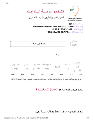 ٢٠١٤/​٣/​٢٥ ‫إﺑداﻋك‬ ‫درﺟﺔ‬ ‫إﺧﺗﺑر‬ - ‫اﻟﺗﻘرﯾر‬ ‫طﺑﺎﻋﺔ‬
http://egulfinnovation.com/Tests/Innovation-Level/print.php?code=4G6HGJJRUCSAIPB 1/10
‫إﺑــداﻋــك‬ ‫درﺟـــﺔ‬ ‫إﺧــﺗـﺑـر‬
‫اﻹﻟﻛﺗروﻧﻲ‬ ‫ﻟﻠﺗدرﯾب‬ ‫اﻟﺧﻠﯾﺟﻲ‬ ‫اﻹﺑداع‬ ‫أﻛﺎدﯾﻣﯾﺔ‬
gift :‫اﻟﻣﺳﺗﺧدم‬ ‫إﺳم‬
Ahmed Mohammed Abu Baker Al Dahab :‫اﻟﻛﺎﻣل‬ ‫اﻹﺳم‬
11:18:11 25-03-2014 :‫اﻹﺧﺗﺑﺎر‬ ‫ﺗﺎرﯾﺦ‬
4G6HGJJRUCSAIPB :‫اﻟﺗﻘرﯾر‬ ‫ﻋرض‬ ‫رﻣز‬
_______________________________________________________
‫ﻣﺒﺪع‬ ‫ﺷﺨﺺ‬
‫ﻣﺘﻤﻴﺰ‬
‫ﻓﻲ‬
‫اﻹﺑﺪاع‬
‫ﻣﺒﺪع‬
ً‫ﺟﺪا‬
‫ﻣﺒﺪع‬
‫ﻣﺘﻮﺳﻂ‬
‫اﻹﺑﺪاع‬
‫ﺿﻌﻴﻒ‬
‫اﻹﺑﺪاع‬
‫ﻏﻴﺮ‬
‫ﻣﺒﺪع‬
‫ﻣﻘﺎوم‬
‫ﻟﻺﺑﺪاع‬
2491771053333-105-177-249-
.‫اﻷﻗﻞ‬ ‫أو‬ ‫اﻷﻋﻠﻰ‬ ‫اﻹﺑﺪاع‬ ‫ﻟﻤﺴﺘﻮى‬ ‫ﻣﺴﺘﻮاك‬ ‫اﻗﺘﺮاب‬ ‫ﺣﻴﺚ‬ ‫ﻣﻦ‬ ‫ﺑﺪﻗﺔ‬ ‫إﺑﺪاﻋﻚ‬ ‫درﺟﺔ‬ ‫إﻟﻰ‬ ‫ﻳﺸﻴﺮ‬ ‫أﻋﻼه‬ ‫ﺑﺎﻟﺮﺳﻢ‬ ‫اﻟﻤﺆﺷﺮ‬
‫اﻟــﻤــﺨــﺘـــﺮع‬ ‫اﻟﻤﺒﺪع‬ ‫ﻫﻮ‬ ‫اﻟﻤﺒﺪﻋﻴﻦ‬ ‫ﺑﻴﻦ‬ ‫ﻣﻦ‬ ‫ﻧﻤﻄﻚ‬
:‫وﻫﻲ‬ ‫ﻋﺪﻳﺪة‬ ‫ﺑﺼﻔﺎت‬ ‫اﻟﻨﻤﻂ‬ ‫ﻫﺬا‬ ‫ﻣﻦ‬ ‫اﻟﻤﺒﺪﻋﻮن‬ ‫ﻳﺘﺼﻒ‬
65
‫ﻣﺴﺘﻮى‬
‫اﻹﺑﺪاع‬
 