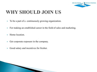  To be a part of a continuously growing organization.
 For making an established career in the field of sales and marketing.
 Home location.
 Get corporate exposure in the company.
 Good salary and incentives for fresher.
 
