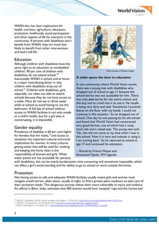 7
WASH also has clear implications for
health, nutrition, agriculture, education,
protection, livelihoods, social participation
and other aspects of life for everyone in the
community. If persons with disabilities don’t
benefit from WASH, they are much less
likely to benefit from other interventions
and lead a full life.
Education
Although children with disabilities have the
same right to an education as nondisabled
children, 90 per cent of children with
disabilities do not attend school.20
Inaccessible WASH in school and at home
is a major contributing factor in why
children with disabilities drop out of
school.21
Children with disabilities, girls
especially, are often not able to attend
schools because they do not have access to
a toilet. Many do not eat or drink water
while at school to avoid having to use the
bathroom. A full day of school without
access to WASH facilities is not only unsafe
to a child’s health, but for a girl who is
menstruating, it is impossible.
Gender equality
Prevalence of disability is 60 per cent higher
for females than for males,22
and access to
sanitation has important cultural and social
implications for women. In many cultures
getting water that will be used for cooking
and keeping the home clean is the
responsibility of women and girls. When
water points are not accessible for persons
with disabilities, this can be overly burdensome, time consuming and sometimes impossible, which
can affect a girl’s social standing and her ability to go to school or work outside the home.
Protection
Not having access to safe and adequate WASH facilities usually means girls and women must
navigate unsafe terrain, often alone, usually at night, to find a private place outdoors to take care of
their sanitation needs. This dangerous journey makes them more vulnerable to injury and violence.
An official in Bihar, India, estimates that 400 women would have ‘escaped’ rape had the homes had
20
UNICEF. ‘Disabilities: WASH: Water sanitation and hygiene’, 22 May 2014. http://www.unicef.org/disabilities/index_65839.html.
21
UNICEF. ‘The big picture’, 22 December 2013. http://www.unicef.org/wash/index_bigpicture.html.
22
WHO. World Report on Disability, 2011. http://whqlibdoc.who.int/publications/2011/9789240685215_eng.pdf.
A toilet opens the door to education
In one community where World Vision works,
there was a young man with disabilities who
dropped out of school at age 11 because the
school latrine was not accessible for him. There
was only one latrine for the entire school, and
this boy had to crawl into it to use it. He recalls
it being very dirty and said: ‘Sometimes I touched
faeces on the floor with my hands. I could not
continue in this situation.’ So he dropped out of
school. One day he was passing by his old school
and found that World Vision had constructed
very good latrines, one of which had a ramp,
hand rails and a raised seat. The young man said:
‘No, this did not come at my time when I was in
this school. Now it is here and nobody is using it.
I am coming back.’ So he returned to school at
age 17 and continued his education.
– Shared by Francis Mujuni and
Emmanuel Opoki, WV Uganda
Photo courtesy of Messiah College
 