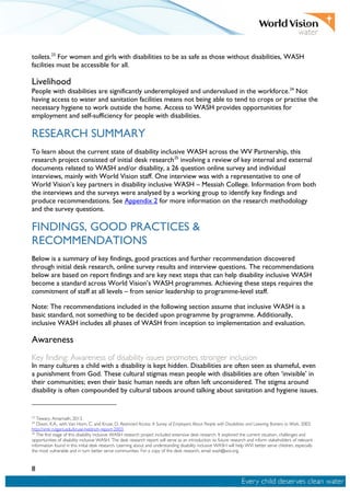 8
toilets.23
For women and girls with disabilities to be as safe as those without disabilities, WASH
facilities must be accessible for all.
Livelihood
People with disabilities are significantly underemployed and undervalued in the workforce.24
Not
having access to water and sanitation facilities means not being able to tend to crops or practise the
necessary hygiene to work outside the home. Access to WASH provides opportunities for
employment and self-sufficiency for people with disabilities.
RESEARCH SUMMARY
To learn about the current state of disability inclusive WASH across the WV Partnership, this
research project consisted of initial desk research25
involving a review of key internal and external
documents related to WASH and/or disability, a 26 question online survey and individual
interviews, mainly with World Vision staff. One interview was with a representative to one of
World Vision’s key partners in disability inclusive WASH – Messiah College. Information from both
the interviews and the surveys were analysed by a working group to identify key findings and
produce recommendations. See Appendix 2 for more information on the research methodology
and the survey questions.
FINDINGS, GOOD PRACTICES &
RECOMMENDATIONS
Below is a summary of key findings, good practices and further recommendation discovered
through initial desk research, online survey results and interview questions. The recommendations
below are based on report findings and are key next steps that can help disability inclusive WASH
become a standard across World Vision’s WASH programmes. Achieving these steps requires the
commitment of staff at all levels – from senior leadership to programme-level staff.
Note: The recommendations included in the following section assume that inclusive WASH is a
basic standard, not something to be decided upon programme by programme. Additionally,
inclusive WASH includes all phases of WASH from inception to implementation and evaluation.
Awareness
Key finding: Awareness of disability issues promotes stronger inclusion
In many cultures a child with a disability is kept hidden. Disabilities are often seen as shameful, even
a punishment from God. These cultural stigmas mean people with disabilities are often ‘invisible’ in
their communities; even their basic human needs are often left unconsidered. The stigma around
disability is often compounded by cultural taboos around talking about sanitation and hygiene issues.
23
Tewary, Amarnath, 2013.
24
Dixon, K.A., with Van Horn, C. and Kruse, D. Restricted Access: A Survey of Employers About People with Disabilities and Lowering Barriers to Work, 2003.
http://smlr.rutgers.edu/kruse-heldrich-report-2003.
25
The first stage of this disability inclusive WASH research project included extensive desk research. It explored the current situation, challenges and
opportunities of disability inclusive WASH. The desk research report will serve as an introduction to future research and inform stakeholders of relevant
information found in this initial desk research. Learning about and understanding disability inclusive WASH will help WVI better serve children, especially
the most vulnerable and in turn better serve communities. For a copy of the desk research, email wash@wvi.org.
 