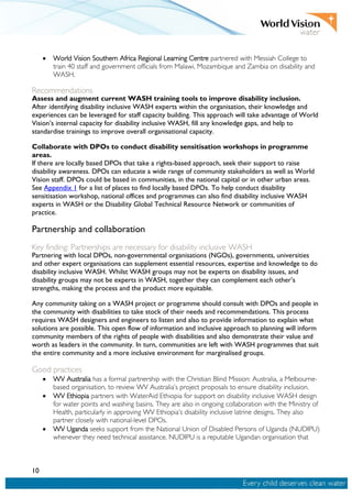 10
• World Vision Southern Africa Regional Learning Centre partnered with Messiah College to
train 40 staff and government officials from Malawi, Mozambique and Zambia on disability and
WASH.
Recommendations
Assess and augment current WASH training tools to improve disability inclusion.
After identifying disability inclusive WASH experts within the organisation, their knowledge and
experiences can be leveraged for staff capacity building. This approach will take advantage of World
Vision’s internal capacity for disability inclusive WASH, fill any knowledge gaps, and help to
standardise trainings to improve overall organisational capacity.
Collaborate with DPOs to conduct disability sensitisation workshops in programme
areas.
If there are locally based DPOs that take a rights-based approach, seek their support to raise
disability awareness. DPOs can educate a wide range of community stakeholders as well as World
Vision staff. DPOs could be based in communities, in the national capital or in other urban areas.
See Appendix 1 for a list of places to find locally based DPOs. To help conduct disability
sensitisation workshop, national offices and programmes can also find disability inclusive WASH
experts in WASH or the Disability Global Technical Resource Network or communities of
practice.
Partnership and collaboration
Key finding: Partnerships are necessary for disability inclusive WASH
Partnering with local DPOs, non-governmental organisations (NGOs), governments, universities
and other expert organisations can supplement essential resources, expertise and knowledge to do
disability inclusive WASH. Whilst WASH groups may not be experts on disability issues, and
disability groups may not be experts in WASH, together they can complement each other’s
strengths, making the process and the product more equitable.
Any community taking on a WASH project or programme should consult with DPOs and people in
the community with disabilities to take stock of their needs and recommendations. This process
requires WASH designers and engineers to listen and also to provide information to explain what
solutions are possible. This open flow of information and inclusive approach to planning will inform
community members of the rights of people with disabilities and also demonstrate their value and
worth as leaders in the community. In turn, communities are left with WASH programmes that suit
the entire community and a more inclusive environment for marginalised groups.
Good practices
• WV Australia has a formal partnership with the Christian Blind Mission: Australia, a Melbourne-
based organisation, to review WV Australia’s project proposals to ensure disability inclusion.
• WV Ethiopia partners with WaterAid Ethiopia for support on disability inclusive WASH design
for water points and washing basins. They are also in ongoing collaboration with the Ministry of
Health, particularly in approving WV Ethiopia’s disability inclusive latrine designs. They also
partner closely with national-level DPOs.
• WV Uganda seeks support from the National Union of Disabled Persons of Uganda (NUDIPU)
whenever they need technical assistance. NUDIPU is a reputable Ugandan organisation that
 
