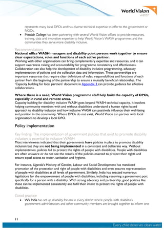 11
represents many local DPOs and has diverse technical expertise to offer to the government or
NGOs.
• Messiah College has been partnering with several World Vision offices to provide resources,
training, data and innovative expertise to help World Vision’s WASH programmes and the
communities they serve more disability inclusive.
Recommendations
National office WASH managers and disability point persons work together to ensure
clear expectations, roles and functions of each active partner.
Working with other organisations can bring complementary expertise and resources, and it can
support awareness raising and accountability for programme consistency and effectiveness.
Collaboration can also help the development of disability inclusive programming, advocacy
implementation of policies and the collection data and information. These partnerships are
important resources that require clear definitions of roles, responsibilities and functions of each
partner from the beginning of the partnership to ensure a mutually beneficial relationship. The
‘Capacity building for local partners’ document in Appendix 3 can provide guidance for effective
collaborations.
Where there is a need, World Vision programme staff help build the capacity of DPOs,
especially in rural and remote areas.
Capacity building for disability inclusive WASH goes beyond WASH technical capacity. It involves
helping community members with and without disabilities understand a human rights-based
approach to disability inclusion and how inclusive WASH can positively influence their well-being
and position in the community. Where DPOs do not exist, World Vision can partner with local
organisations to develop a local DPO.
Policy implementation
Key finding: The implementation of government policies that exist to promote disability
inclusion is essential to inclusive WASH
Most interviewees indicated that their governments have policies in place to promote disability
inclusion but they are not being implemented in a consistent and deliberate way. Without
implementation, policies fail to protect the rights of people with disabilities. People with disabilities
are often unaware or do not see the results of the policies enacted to protect their rights and
ensure equal access to water, sanitation and hygiene.
For instance, Uganda’s Ministry of Gender, Labour and Social Development has mandated
promotion of the protection and right of people with disabilities and even ensures representation
of people with disabilities at all levels of government. Similarly, India has enacted numerous
legislations for the empowerment of people with disabilities, including reserving a government post
specifically for a person with a disability. With strong advocacy and partnership, good policies like
these can be implemented consistently and fulfil their intent to protect the rights of people with
disabilities.
Good practice
• WV India has set up disability forums in every district where people with disabilities,
government administrators and other community members are brought together to inform one
 