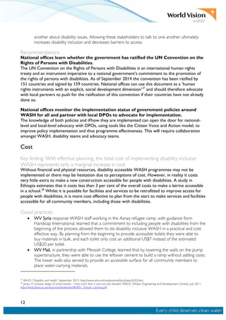 12
another about disability issues. Allowing these stakeholders to talk to one another ultimately
increases disability inclusion and decreases barriers to access.
Recommendations
National offices learn whether the government has ratified the UN Convention on the
Rights of Persons with Disabilities.
The UN Convention on the Rights of Persons with Disabilities is an international human rights
treaty and an instrument imperative to a national government’s commitment to the promotion of
the rights of persons with disabilities. As of September 2014 the convention has been ratified by
151 countries and signed by 159 countries. National offices can use this document as a ‘human
rights instruments with an explicit, social development dimension’27
and should therefore advocate
with local partners to push for the ratification of this convention if their countries have not already
done so.
National offices monitor the implementation status of government policies around
WASH for all and partner with local DPOs to advocate for implementation.
The knowledge of both policies and if/how they are implemented can open the door for national-
level and local-level advocacy with DPOs, using tools like the Citizen Voice and Action model, to
improve policy implementation and thus programme effectiveness. This will require collaboration
amongst WASH, disability teams and advocacy teams.
Cost
Key finding: With effective planning, the total cost of implementing disability inclusive
WASH represents only a marginal increase in cost
Without financial and physical resources, disability accessible WASH programmes may not be
implemented or there may be hesitation due to perceptions of cost. However, in reality it costs
very little extra to make a new construction accessible for people with disabilities. A study in
Ethiopia estimates that it costs less than 3 per cent of the overall costs to make a latrine accessible
in a school.28
Whilst it is possible for facilities and services to be retrofitted to improve access for
people with disabilities, it is more cost effective to plan from the start to make services and facilities
accessible for all community members, including those with disabilities.
Good practices
• WV Syria response WASH staff working in the Azraq refugee camp, with guidance form
Handicap International, learned that a commitment to including people with disabilities from the
beginning of the process allowed them to do disability inclusive WASH in a practical and cost
effective way. By planning from the beginning to provide accessible toilets they were able to
buy materials in bulk, and each toilet only cost an additional US$7 instead of the estimated
US$20 per toilet.
• WV Mali, in partnership with Messiah College, learned that by lowering the walls on the pump
superstructure, they were able to use the leftover cement to build a ramp without adding costs.
The lower walls also served to provide an accessible surface for all community members to
place water-carrying materials.
27
WHO. ‘Disability and health’, September 2013. http://www.who.int/mediacentre/factsheets/fs352/en/.
28
Jones, H. Inclusive design of school latrines – How much does it cost and who benefits? WEDC (Water, Engineering and Development Centre). July 2011.
http://wedc.lboro.ac.uk/resources/briefnotes/BN001_School_Latrines.pdf.
 