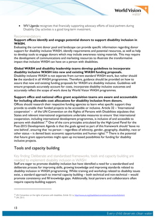 13
• WV Uganda recognises that financially supporting advocacy efforts of local partners during
Disability Day activities is a good long-term investment.
Recommendations
Support offices identify and engage potential donors to support disability inclusion in
WASH.
Evaluating the current donor pool and landscape can provide specific information regarding donor
support for disability inclusive WASH, identify requirements and potential resources, as well as help
to develop tools to engage donors which may include awareness raising materials. This may require
the development of communications and marketing resources to illustrate the transformative
impact that inclusive WASH can have on a person with disabilities.
Global WASH and disability leadership teams develop guidelines to incorporate
disability inclusive WASH into new and existing WASH funding proposals.
Disability inclusive WASH is not separate from current standard WASH work, but rather should
be the standard in all WASH programmes. Therefore, guidance should be provided on how to
assure that new and existing funding proposals for WASH are disability inclusive. Guidelines will
ensure proposals accurately account for costs, incorporate disability inclusive outcomes and
accurately reflect the scope of work done by World Vision WASH programmes.
Support office and national office grant acquisition teams are aware and accountable
for including allowable cost allocations for disability inclusion from donors.
Offices should research their respective funding agencies to learn what specific support they
provide to enable their funded projects to be accessible or inclusive. Article 32 – ‘International
cooperation’ – of the UN Convention on the Rights of Persons with Disabilities stipulates that
States and relevant international organisations undertake measures to ensure ‘that international
cooperation, including international development programmes, is inclusive of and accessible to
persons with disabilities’.29
One of the core principles articulated by the High-Level Panel for the
Post-2015 Development Agenda is that the goals agreed as part of this framework should ‘leave no
one behind’, ensuring that ‘no person – regardless of ethnicity, gender, geography, disability, race or
other status – is denied basic economic opportunities and human rights’.30
There is the potential
that future grant opportunities might open up increased possibilities for funding for disability
inclusive projects.
Tools and capacity building
Key finding: Deliberate and standardised frameworks, tools and capacity building are
needed to implement disability inclusion in WASH
Staff are eager to promote disability inclusion but have identified a need for a standardised and
deliberate process for improving skills, growing knowledge and improving standards related to
disability inclusion in WASH programming. Whilst training and workshop related to disability issues
exist, a standard approach to internal capacity building – both technical and non-technical – would
promote consistency and fill knowledge gaps. Additionally, local partners and collaborators often
require capacity-building support.
29
UN Convention on the rights of persons with disabilities. Article 32.1.a. http://www.un.org/disabilities/convention/conventionfull.shtml.
30
UN. 2013.
 