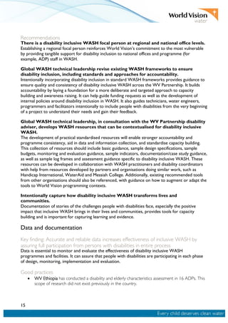 15
Recommendations
There is a disability inclusive WASH focal person at regional and national office levels.
Establishing a regional focal person reinforces World Vision’s commitment to the most vulnerable
by providing tangible support for disability inclusion to national offices and programme (for
example, ADP) staff in WASH.
Global WASH technical leadership revise existing WASH frameworks to ensure
disability inclusion, including standards and approaches for accountability.
Intentionally incorporating disability inclusion in standard WASH frameworks provides guidance to
ensure quality and consistency of disability inclusive WASH across the WV Partnership. It builds
accountability by laying a foundation for a more deliberate and targeted approach to capacity
building and awareness raising. It can help guide funding requests as well as the development of
internal policies around disability inclusion in WASH. It also guides technicians, water engineers,
programmers and facilitators intentionally to include people with disabilities from the very beginning
of a project to understand their needs and gain their feedback.
Global WASH technical leadership, in consultation with the WV Partnership disability
adviser, develops WASH resources that can be contextualised for disability inclusive
WASH.
The development of practical standardised resources will enable stronger accountability and
programme consistency, aid in data and information collection, and standardise capacity building.
This collection of resources should include basic guidance, sample design specifications, sample
budgets, monitoring and evaluation guidance, sample indicators, documentation/case study guidance,
as well as sample log frames and assessment guidance specific to disability inclusive WASH. These
resources can be developed in collaboration with WASH practitioners and disability coordinators
with help from resources developed by partners and organisations doing similar work, such as
Handicap International, WaterAid and Messiah College. Additionally, existing recommended tools
from other organisations should also be referenced, with guidance on how to augment or adapt the
tools to World Vision programming contexts.
Intentionally capture how disability inclusive WASH transforms lives and
communities.
Documentation of stories of the challenges people with disabilities face, especially the positive
impact that inclusive WASH brings in their lives and communities, provides tools for capacity
building and is important for capturing learning and evidence.
Data and documentation
Key finding: Accurate and reliable data increases effectiveness of inclusive WASH by
assuring full participation from persons with disabilities in entire process
Data is essential to monitor and evaluate the effectiveness of disability inclusive WASH
programmes and facilities. It can assure that people with disabilities are participating in each phase
of design, monitoring, implementation and evaluation.
Good practices
• WV Ethiopia has conducted a disability and elderly characteristics assessment in 16 ADPs. This
scope of research did not exist previously in the country.
 