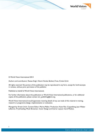 i
© World Vision International 2014
Authors and contributors: Raessa Singh, Hitomi Honda, Barbara Frost, Kristie Urich
All rights reserved. No portion of this publication may be reproduced in any form, except for brief excerpts
in reviews, without prior permission of the publisher.
Published on behalf of World Vision International.
For further information about this publication or World Vision International publications, or for additional
copies of this publication, please contact wvi_publishing@wvi.org.
World Vision International would appreciate receiving details of any use made of this material in training,
research or programme design, implementation or evaluation.
Managed by: Kristie Urich. Content Editor: Marina Mafani. Production: Katie Fike. Copyediting: Joan Weber
Laflamme. Proofreading: Micah Branaman. Cover Design and Interior Layout: Carol Moskot.
 