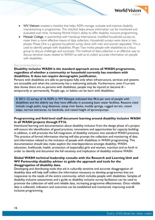 16
• WV Vietnam created a checklist that helps ADPs manage, evaluate and improve disability
mainstreaming in programmes. This checklist helps ensure information can be monitored and
evaluated over time, increasing World Vision’s ability to offer disability inclusive programming.
• Messiah College, in partnership with Handicap International, modified household surveys to
make them a more effective means of data collection. Household surveys were done in two
phases: Phase One is a general household survey done with men and women separated. This is
used to identify people with disabilities. Phase Two invites people with disabilities to a focus
group to discuss challenges and successes. This method of data collection is an effective way to
discuss sensitive issues related to WASH as well as to collect accurate information on people
with disabilities.
Recommendations
Disability inclusive WASH is the standard approach across all WASH programmes,
regardless of whether a community or household currently has members with
disabilities. It does not require demographic justification.
Persons with disabilities are able to participate fully only when infrastructure, services and systems
are accessible and when the community has a welcoming attitude. Furthermore, even if current
data shows there are no persons with disabilities, people may be injured or become ill –
temporarily or permanently. People age, or babies can be born with disabilities.
Programming and field-level staff document learning around disability inclusive WASH
in all WASH projects through FY16.
Intentional learning and documentation about disability inclusion from the design phase of a project
will ensure the identification of good practices, innovations and opportunities for capacity building;
in addition, it will promote the full integration of disability inclusion into standard WASH practices.
This practice of formal information sharing will also prompt the collection and monitoring of data
and information related to the inclusion of people with disabilities in WASH programming. This
documentation should also make explicit the interdependence amongst disability, WASH,
education, livelihoods, health, protection of (especially) girls and women, nutrition and so forth in
order to identify and document the full necessity and implication of disability inclusive WASH.
Global WASH technical leadership consults with the Research and Learning Unit and
WV Partnership disability adviser to guide the approach and tools for the
disaggregation of disability data.
Developing and distributing tools that aid in culturally sensitive and accurate disaggregation of
disability data will help staff collect the information necessary to develop programmes that are
responsive to the needs of the entire community, which includes people with disabilities. Samples of
disability inclusive assessments and a guide to disability inclusive survey facilitation can be used to
promote the collection of valid and reliable data, increasing programme effectiveness. Once reliable
data is collected, indicators and outcomes can be established and monitored, improving overall
inclusive programming.
A 2011–12 survey of 16 ADPs in WV Ethiopia indicated that 96.6 per cent of people with
disabilities and the elderly say they have difficulty in accessing basic water facilities. Reasons cited
include rough paths, long distances, steep river banks, muddy springs, rugged terrain, raised
steps, narrow entrances, no handrails, and raised height of aprons/pumps.
 