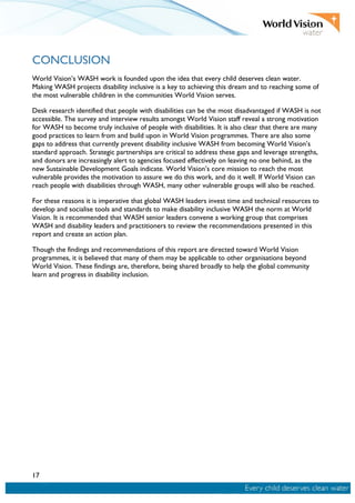 17
CONCLUSION
World Vision’s WASH work is founded upon the idea that every child deserves clean water.
Making WASH projects disability inclusive is a key to achieving this dream and to reaching some of
the most vulnerable children in the communities World Vision serves.
Desk research identified that people with disabilities can be the most disadvantaged if WASH is not
accessible. The survey and interview results amongst World Vision staff reveal a strong motivation
for WASH to become truly inclusive of people with disabilities. It is also clear that there are many
good practices to learn from and build upon in World Vision programmes. There are also some
gaps to address that currently prevent disability inclusive WASH from becoming World Vision’s
standard approach. Strategic partnerships are critical to address these gaps and leverage strengths,
and donors are increasingly alert to agencies focused effectively on leaving no one behind, as the
new Sustainable Development Goals indicate. World Vision’s core mission to reach the most
vulnerable provides the motivation to assure we do this work, and do it well. If World Vision can
reach people with disabilities through WASH, many other vulnerable groups will also be reached.
For these reasons it is imperative that global WASH leaders invest time and technical resources to
develop and socialise tools and standards to make disability inclusive WASH the norm at World
Vision. It is recommended that WASH senior leaders convene a working group that comprises
WASH and disability leaders and practitioners to review the recommendations presented in this
report and create an action plan.
Though the findings and recommendations of this report are directed toward World Vision
programmes, it is believed that many of them may be applicable to other organisations beyond
World Vision. These findings are, therefore, being shared broadly to help the global community
learn and progress in disability inclusion.
 