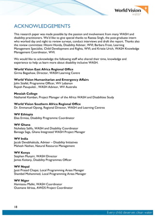 18
ACKNOWLEDGEMENTS
This research paper was made possible by the passion and involvement from many WASH and
disability practitioners. We’d like to give special thanks to Raessa Singh, the post-graduate intern
who worked day and night to review surveys, conduct interviews and draft the report. Thanks also
the review committee: Hitomi Honda, Disability Adviser, WVI; Barbara Frost, Learning
Management Specialist, Child Development and Rights, WVI; and Kristie Urich, WASH Knowledge
Management Coordinator, WVI.
We would like to acknowledge the following staff who shared their time, knowledge and
experience to help us learn more about disability inclusive WASH.
World Vision East Africa Regional Office
Girma Begashaw, Director, WASH Learning Centre
World Vision Humanitarian and Emergency Affairs
John Stiefel, Programme Officer, WV Lebanon
Rajesh Pasupuleti , WASH Advisor, WV Australia
Messiah College
Nathaniel Kamban, Project Manager of the Africa WASH and Disabilities Study
World Vision Southern Africa Regional Office
Dr. Emmanuel Opong, Regional Director, WASH and Learning Centres
WV Ethiopia
Elias Ermias, Disability Programme Coordinator
WV Ghana
Nuhelata Salifu, WASH and Disability Coordinator
Bansaga Saga, Ghana Integrated WASH Project Manager
WV India
Jacob Devabhaktula, Adviser – Disability Initiatives
Mahesh Nathan, Natural Resource Management
WV Kenya
Stephen Munyiri, WASH Director
James Keitany, Disability Programmes Officer
WV Nepal
Jyoti Prasad Chapai, Local Programming Areas Manager
Shambel Mohammed, Local Programming Areas Manager
WV Niger
Hamissou Maliki, WASH Coordinator
Ousmane Idrissa, AWDS Project Coordinator
 