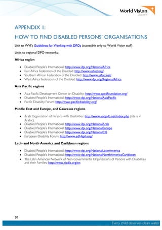 20
APPENDIX 1:
HOW TO FIND DISABLED PERSONS’ ORGANISATIONS
Link to WVI’s Guidelines for Working with DPOs (accessible only to World Vision staff)
Links to regional DPO networks:
Africa region
• Disabled People’s International: http://www.dpi.org/NationalAfrica
• East Africa Federation of the Disabled: http://www.eafod.org/
• Southern African Federation of the Disabled: http://www.safod.net/
• West Africa Federation of the Disabled: http://www.dpi.org/RegionalAfrica
Asia Pacific regions
• Asia-Pacific Development Center on Disability: http://www.apcdfoundation.org/
• Disabled People’s International: http://www.dpi.org/NationalAsiaPacific
• Pacific Disability Forum: http://www.pacificdisability.org/
Middle East and Europe, and Caucasus regions
• Arab Organization of Persons with Disabilities: http://www.aodp-lb.net/index.php (site is in
Arabic)
• Disabled People’s International: http://www.dpi.org/NationalArab
• Disabled People’s International: http://www.dpi.org/NationalEurope
• Disabled People’s International: http://www.dpi.org/NationalCIS
• European Disability Forum: http://www.edf-feph.org/
Latin and North America and Caribbean regions
• Disabled People’s International: http://www.dpi.org/NationalLatinAmerica
• Disabled People’s International: http://www.dpi.org/NationalNorthAmericaCaribbean
• The Latin American Network of Non-Governmental Organizations of Persons with Disabilities
and their Families: http://www.riadis.org/en
 