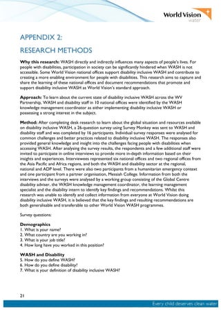 21
APPENDIX 2:
RESEARCH METHODS
Why this research: WASH directly and indirectly influences many aspects of people’s lives. For
people with disabilities, participation in society can be significantly hindered when WASH is not
accessible. Some World Vision national offices support disability inclusive WASH and contribute to
creating a more enabling environment for people with disabilities. This research aims to capture and
share the learning of these national offices and document recommendations that promote and
support disability inclusive WASH as World Vision’s standard approach.
Approach: To learn about the current state of disability inclusive WASH across the WV
Partnership, WASH and disability staff in 10 national offices were identified by the WASH
knowledge management coordinator as either implementing disability inclusive WASH or
possessing a strong interest in the subject.
Method: After completing desk research to learn about the global situation and resources available
on disability inclusive WASH, a 26-question survey using Survey Monkey was sent to WASH and
disability staff and was completed by 16 participants. Individual survey responses were analysed for
common challenges and better practices related to disability inclusive WASH. The responses also
provided general knowledge and insight into the challenges facing people with disabilities when
accessing WASH. After analysing the survey results, the respondents and a few additional staff were
invited to participate in online interviews to provide more in-depth information based on their
insights and experiences. Interviewees represented six national offices and two regional offices from
the Asia Pacific and Africa regions, and both the WASH and disability sector at the regional,
national and ADP level. There were also two participants from a humanitarian emergency context
and one participant from a partner organisation, Messiah College. Information from both the
interviews and the surveys were analysed by a working group consisting of the Global Centre
disability adviser, the WASH knowledge management coordinator, the learning management
specialist and the disability intern to identify key findings and recommendations. Whilst this
research was unable to identify and collect information from everyone at World Vision doing
disability inclusive WASH, it is believed that the key findings and resulting recommendations are
both generalisable and transferable to other World Vision WASH programmes.
Survey questions:
Demographics
1. What is your name?
2. What country are you working in?
3. What is your job title?
4. How long have you worked in this position?
WASH and Disability
5. How do you define WASH?
6. How do you define disability?
7. What is your definition of disability inclusive WASH?
 