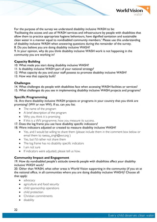 22
For the purpose of the survey we understand disability inclusive WASH to be:
‘Facilitating the access and use of WASH services and infrastructure by people with disabilities that
allow them to practice appropriate hygiene behaviours, have dignified sanitation and sustainable
clean water in a manner equal to nondisabled community members.’ Please use this understanding
of disability inclusive WASH when answering questions during the remainder of the survey.
8. Do you believe you are doing disability inclusive WASH?
9. In your opinion, why do you think disability inclusive WASH work is not happening in the
community you are working in?
Capacity Building
10. What made you start doing disability inclusive WASH?
11. Is disability inclusive WASH part of your national strategy?
12. What capacity do you and your staff possess to promote disability inclusive WASH?
13. How was that capacity built?
Challenges
14. What challenges do people with disabilities face when accessing WASH facilities or services?
15. What challenges do you see in implementing disability inclusive WASH projects and programs?
Specific Programming
16. Are there disability inclusive WASH projects or programs in your country that you think are
promising? (WV or non WV). If so, can you list:
• The name of the program
• A brief description of the program
• Why you think it is promising
• If this is a WV programme, how you measure its success.
17. Does the log frame you use have disability specific indicators?
18. Were indicators adjusted or created to measure disability inclusive WASH?
• Yes, and I would be willing to share them (please include them in the comment box below or
email them to raessa_singh@wvi.org )
• Yes, but I'd rather not share them
• The log frame has no disability specific indicators
• I am not sure
• If indicators were adjusted, please tell us how.
Community Impact and Engagement
19. How do nondisabled people’s attitude towards people with disabilities affect your disability
inclusive WASH work?
20. Other than WASH, what other areas is World Vision supporting in the community (if you sit at
the national office, in all communities where you are doing disability inclusive WASH)? Choose all
that apply:
• advocacy
• agriculture and food security
• child sponsorship operations
• child protection
• Christian commitments
• disability
 