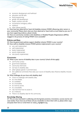 23
• economic development and livelihood
• education and life skills
• food programming
• gender and development
• health, nutrition and HIV
• humanitarian emergency affairs
• resilience
• other (please specify).
21. How have you observed (or heard of) disability inclusive WASH influencing other sectors in
your community? Please share what you have observed or heard with as much detail as you can. If
you have supporting evidence, please include.
22. How are community members with disabilities or Disabled Peoples Organizations (DPOs)
engaged in the process of making WASH more accessible?
Policies and Data
23. How do government policies support disability inclusive WASH in your country?
24. How well are disability inclusive WASH policies implemented in your country?
• very well implemented
• well implemented
• barely implemented
• poorly implemented
• very poorly implemented.
Comments:
25. What is your source of disability data in your country? (check all that apply)
• community surveys
• government databases
• community informants
• we have no disability data
• other (please specify in comment box)
• (For additional comment) How does your source of disability data influence disability inclusive
work?
26. What challenges do you have with disability data?
• I have no challenges with disability data.
• It is not reliable.
• It is outdated.
• It is incomplete.
• It is hard to access.
• It is unavailable.
• I do not know how to access it.
• It is irrelevant.
• There is no disability data for this community.
Knowledge Sharing
27. We are very interested in collecting and sharing best practices, innovations, success stories and
case studies. If you have any of these and you would like to share them with us, please either copy
and paste them here or email them to raessa_singh@wvi.org.
 