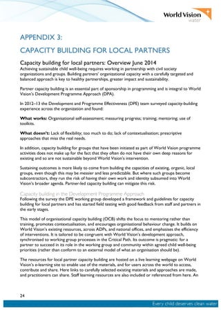 24
APPENDIX 3:
CAPACITY BUILDING FOR LOCAL PARTNERS
Capacity building for local partners: Overview June 2014
Achieving sustainable child well-being requires working in partnership with civil society
organizations and groups. Building partners’ organizational capacity with a carefully targeted and
balanced approach is key to healthy partnerships, greater impact and sustainability.
Partner capacity building is an essential part of sponsorship in programming and is integral to World
Vision’s Development Programme Approach (DPA).
In 2012–13 the Development and Programme Effectiveness (DPE) team surveyed capacity-building
experience across the organization and found:
What works: Organisational self-assessment; measuring progress; training; mentoring; use of
toolkits.
What doesn’t: Lack of flexibility; too much to do; lack of contextualisation; prescriptive
approaches that miss the real needs.
In addition, capacity building for groups that have been initiated as part of World Vision programme
activities does not make up for the fact that they often do not have their own deep reasons for
existing and so are not sustainable beyond World Vision’s intervention.
Sustaining outcomes is more likely to come from building the capacities of existing, organic, local
groups, even though this may be messier and less predictable. But where such groups become
subcontractors, they run the risk of having their own work and identity subsumed into World
Vision’s broader agenda. Partner-led capacity building can mitigate this risk.
Capacity building in the Development Programme Approach
Following the survey the DPE working group developed a framework and guidelines for capacity
building for local partners and has started field testing with good feedback from staff and partners in
the early stages.
This model of organisational capacity building (OCB) shifts the focus to mentoring rather than
training, promotes contextualisation, and encourages organisational behaviour change. It builds on
World Vision’s existing resources, across ADPs, and national offices, and emphasises the efficiency
of interventions. It is tailored to be congruent with World Vision’s development approach,
synchronised to working group processes in the Critical Path. Its outcome is pragmatic: for a
partner to succeed in its role in the working group and community within agreed child well-being
priorities (rather than conform to an external model of what an organisation should be).
The resources for local partner capacity building are hosted on a live learning webpage on World
Vision’s e-learning site to enable use of the materials, and for users across the world to access,
contribute and share. Here links to carefully selected existing materials and approaches are made,
and practitioners can share. Staff learning resources are also included or referenced from here. An
 
