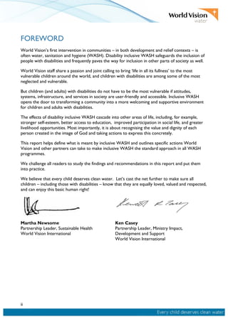 ii
FOREWORD
World Vision’s first intervention in communities – in both development and relief contexts – is
often water, sanitation and hygiene (WASH). Disability inclusive WASH safeguards the inclusion of
people with disabilities and frequently paves the way for inclusion in other parts of society as well.
World Vision staff share a passion and joint calling to bring ‘life in all its fullness’ to the most
vulnerable children around the world, and children with disabilities are among some of the most
neglected and vulnerable.
But children (and adults) with disabilities do not have to be the most vulnerable if attitudes,
systems, infrastructure, and services in society are user-friendly and accessible. Inclusive WASH
opens the door to transforming a community into a more welcoming and supportive environment
for children and adults with disabilities.
The effects of disability inclusive WASH cascade into other areas of life, including, for example,
stronger self-esteem, better access to education, improved participation in social life, and greater
livelihood opportunities. Most importantly, it is about recognising the value and dignity of each
person created in the image of God and taking actions to express this concretely.
This report helps define what is meant by inclusive WASH and outlines specific actions World
Vision and other partners can take to make inclusive WASH the standard approach in all WASH
programmes.
We challenge all readers to study the findings and recommendations in this report and put them
into practice.
We believe that every child deserves clean water. Let’s cast the net further to make sure all
children – including those with disabilities – know that they are equally loved, valued and respected,
and can enjoy this basic human right!
Martha Newsome
Partnership Leader, Sustainable Health
World Vision International
Ken Casey
Partnership Leader, Ministry Impact,
Development and Support
World Vision International
 