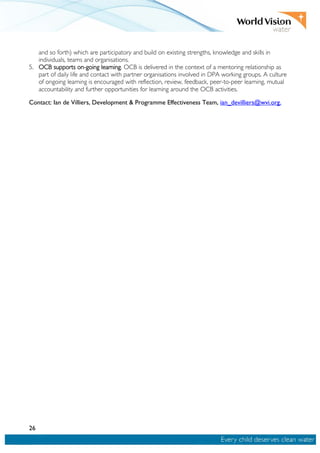 26
and so forth) which are participatory and build on existing strengths, knowledge and skills in
individuals, teams and organisations.
5. OCB supports on-going learning. OCB is delivered in the context of a mentoring relationship as
part of daily life and contact with partner organisations involved in DPA working groups. A culture
of ongoing learning is encouraged with reflection, review, feedback, peer-to-peer learning, mutual
accountability and further opportunities for learning around the OCB activities.
Contact: Ian de Villiers, Development & Programme Effectiveness Team, ian_devilliers@wvi.org.
 