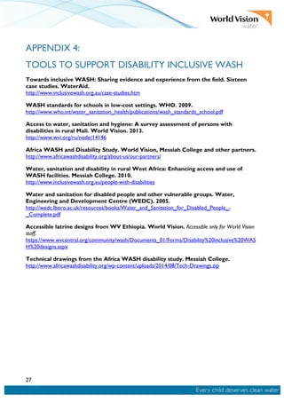 27
APPENDIX 4:
TOOLS TO SUPPORT DISABILITY INCLUSIVE WASH
Towards inclusive WASH: Sharing evidence and experience from the field. Sixteen
case studies. WaterAid.
http://www.inclusivewash.org.au/case-studies.htm
WASH standards for schools in low-cost settings. WHO. 2009.
http://www.who.int/water_sanitation_health/publications/wash_standards_school.pdf
Access to water, sanitation and hygiene: A survey assessment of persons with
disabilities in rural Mali. World Vision. 2013.
http://www.wvi.org/ru/node/14146
Africa WASH and Disability Study. World Vision, Messiah College and other partners.
http://www.africawashdisability.org/about-us/our-partners/
Water, sanitation and disability in rural West Africa: Enhancing access and use of
WASH facilities. Messiah College. 2010.
http://www.inclusivewash.org.au/people-with-disabilities
Water and sanitation for disabled people and other vulnerable groups. Water,
Engineering and Development Centre (WEDC). 2005.
http://wedc.lboro.ac.uk/resources/books/Water_and_Sanitation_for_Disabled_People_-
_Complete.pdf
Accessible latrine designs from WV Ethiopia. World Vision. Accessible only for World Vision
staff.
https://www.wvcentral.org/community/wash/Documents_01/Forms/Disability%20inclusive%20WAS
H%20designs.aspx
Technical drawings from the Africa WASH disability study. Messiah College.
http://www.africawashdisability.org/wp-content/uploads/2014/08/Tech-Drawings.zip
 
