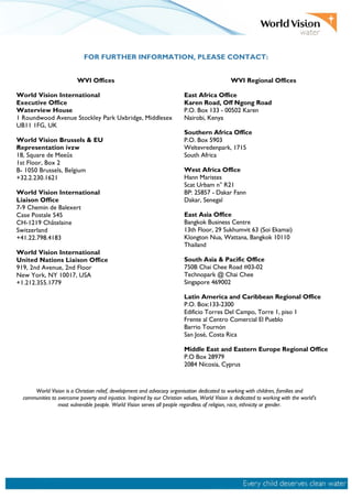 FOR FURTHER INFORMATION, PLEASE CONTACT:
WVI Offices WVI Regional Offices
World Vision International
Executive Office
Waterview House
1 Roundwood Avenue Stockley Park Uxbridge, Middlesex
UB11 1FG, UK
World Vision Brussels & EU
Representation ivzw
18, Square de Meeûs
1st Floor, Box 2
B- 1050 Brussels, Belgium
+32.2.230.1621
World Vision International
Liaison Office
7-9 Chemin de Balexert
Case Postale 545
CH-1219 Châtelaine
Switzerland
+41.22.798.4183
World Vision International
United Nations Liaison Office
919, 2nd Avenue, 2nd Floor
New York, NY 10017, USA
+1.212.355.1779
East Africa Office
Karen Road, Off Ngong Road
P.O. Box 133 - 00502 Karen
Nairobi, Kenya
Southern Africa Office
P.O. Box 5903
Weltevredenpark, 1715
South Africa
West Africa Office
Hann Maristes
Scat Urbam n° R21
BP: 25857 - Dakar Fann
Dakar, Senegal
East Asia Office
Bangkok Business Centre
13th Floor, 29 Sukhumvit 63 (Soi Ekamai)
Klongton Nua, Wattana, Bangkok 10110
Thailand
South Asia & Pacific Office
750B Chai Chee Road #03-02
Technopark @ Chai Chee
Singapore 469002
Latin America and Caribbean Regional Office
P.O. Box:133-2300
Edificio Torres Del Campo, Torre 1, piso 1
Frente al Centro Comercial El Pueblo
Barrio Tournón
San José, Costa Rica
Middle East and Eastern Europe Regional Office
P.O Box 28979
2084 Nicosia, Cyprus
World Vision is a Christian relief, development and advocacy organisation dedicated to working with children, families and
communities to overcome poverty and injustice. Inspired by our Christian values, World Vision is dedicated to working with the world's
most vulnerable people. World Vision serves all people regardless of religion, race, ethnicity or gender.
 