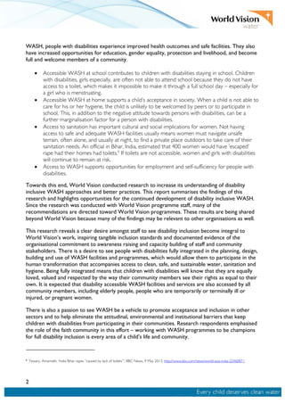 2
WASH, people with disabilities experience improved health outcomes and safe facilities. They also
have increased opportunities for education, gender equality, protection and livelihood, and become
full and welcome members of a community.
• Accessible WASH at school contributes to children with disabilities staying in school. Children
with disabilities, girls especially, are often not able to attend school because they do not have
access to a toilet, which makes it impossible to make it through a full school day – especially for
a girl who is menstruating.
• Accessible WASH at home supports a child’s acceptance in society. When a child is not able to
care for his or her hygiene, the child is unlikely to be welcomed by peers or to participate in
school. This, in addition to the negative attitude towards persons with disabilities, can be a
further marginalisation factor for a person with disabilities.
• Access to sanitation has important cultural and social implications for women. Not having
access to safe and adequate WASH facilities usually means women must navigate unsafe
terrain, often alone, and usually at night, to find a private place outdoors to take care of their
sanitation needs. An official in Bihar, India, estimated that 400 women would have ‘escaped’
rape had their homes had toilets.6
If toilets are not accessible, women and girls with disabilities
will continue to remain at risk.
• Access to WASH supports opportunities for employment and self-sufficiency for people with
disabilities.
Towards this end, World Vision conducted research to increase its understanding of disability
inclusive WASH approaches and better practices. This report summarises the findings of this
research and highlights opportunities for the continued development of disability inclusive WASH.
Since the research was conducted with World Vision programme staff, many of the
recommendations are directed toward World Vision programmes. These results are being shared
beyond World Vision because many of the findings may be relevant to other organisations as well.
This research reveals a clear desire amongst staff to see disability inclusion become integral to
World Vision’s work, inspiring tangible inclusion standards and documented evidence of the
organisational commitment to awareness raising and capacity building of staff and community
stakeholders. There is a desire to see people with disabilities fully integrated in the planning, design,
building and use of WASH facilities and programmes, which would allow them to participate in the
human transformation that accompanies access to clean, safe, and sustainable water, sanitation and
hygiene. Being fully integrated means that children with disabilities will know that they are equally
loved, valued and respected by the way their community members see their rights as equal to their
own. It is expected that disability accessible WASH facilities and services are also accessed by all
community members, including elderly people, people who are temporarily or terminally ill or
injured, or pregnant women.
There is also a passion to see WASH be a vehicle to promote acceptance and inclusion in other
sectors and to help eliminate the attitudinal, environmental and institutional barriers that keep
children with disabilities from participating in their communities. Research respondents emphasised
the role of the faith community in this effort – working with WASH programmes to be champions
for full disability inclusion is every area of a child’s life and community.
6
Tewary, Amarnath. ‘India Bihar rapes “caused by lack of toilets”', BBC News, 9 May 2013. http://www.bbc.com/news/world-asia-india-22460871.
 