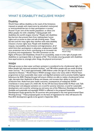 4
WHAT IS DISABILITY INCLUSIVE WASH?
Disability
World Vision defines disability as the result of the limitations
imposed on people with impairments by attitudinal, institutional,
or environmental barriers to their participation in society.7
Around 15 per cent of the world’s population, or about one
billion people, live with a disability,8
making people with
disabilities the world’s largest minority.9
People with disabilities
face barriers that prevent them from realising basic human
rights such as access to clean and safe drinking water. These
barriers and the many rights they interfere with make disability
inclusion a human rights issue. People with disabilities face
inequity, inaccessibility, discrimination and stigmatisation, all of
which limit their participation in education, employment, health
care, protection and so forth, contributing to an increased risk
of poverty and marginalisation. The UN Convention on the
Rights of Persons with Disabilities, Article 9 on accessibility, states it is the right of people with
disabilities to ‘participate fully in all aspects of life’. This includes ensuring people with disabilities
have equal access to, amongst other things, the physical environment.10
WASH
Although access to clean water and basic sanitation is considered to be a fundamental right, 2.5
billion people lack improved sanitation facilities11
and 748 million people still use unsafe drinking
water sources.12
As a result approximately 1,400 children under the age of 5 die every day from
waterborne illnesses.13
World Vision’s WASH strategic vision is for every child in World Vision
programmes to have sustainable clean water and dignified sanitation and to practise healthy hygiene
behaviours by 2030. Meeting this goal will ensure children are able to realise a fundamental human
right, decrease their likelihood of illness and disease, and increase their ability to live full and
productive lives. Aside from poor health outcomes, consequences of inadequate WASH
reverberate in every aspect of a child’s life. As the UN Secretary-General Ban Ki-Moon said, ‘Safe
drinking water and adequate sanitation are crucial for poverty reduction, crucial for sustainable
development, and crucial for achieving any and every one of the Millennium Development Goals’.14
Available and sustainable and equitable WASH is reflected in the proposed Sustainable
Development Goals agreed by the 70 countries who participated in the inter-governmental Open
Working Group.15
These proposed goals are the basis of negotiations for what will become the
Post-2015 development agenda to be agreed in September 2015.
7
World Vision International (WVI). Guidelines on Inclusion of Persons with Disabilities. http://www.wvi.org/disability-inclusion/publication/guidelines-inclusion-
persons-disabilities.
8
WHO. September 2013.
9
UN. ‘Some facts about persons with disabilities’, 2006. http://www.un.org/disabilities/convention/facts.shtml.
10
UN. ‘Convention on the Rights of Persons with Disabilities, Article 9 – Accessibility’. http://www.un.org/disabilities/default.asp?id=269.
11
WHO defines an improved sanitation facility as ‘one that hygienically separates human excreta from human contact’.
12
WHO, United Nations Children’s Fund (UNICEF). Progress on drinking water and sanitation update 2014, 2014.
http://www.wssinfo.org/fileadmin/user_upload/resources/JMP_report_2014_webEng.pdf.
13
US Fund for UNICEF. ‘Child survival: Water and sanitation’. http://www.unicefusa.org/mission/survival/water.
14
UN News Centre. 24 October 2007.
15
See ‘Goal 6 – Ensure availability and sustainable water management and sanitation for all’. http://sustainabledevelopment.un.org/focussdgs.html
Photo courtesy of The Collaboratory at
Messiah College
 