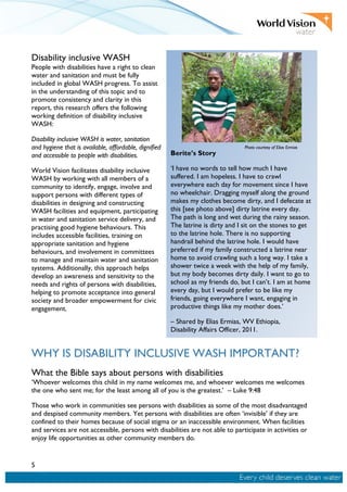 5
Disability inclusive WASH
People with disabilities have a right to clean
water and sanitation and must be fully
included in global WASH progress. To assist
in the understanding of this topic and to
promote consistency and clarity in this
report, this research offers the following
working definition of disability inclusive
WASH:
Disability inclusive WASH is water, sanitation
and hygiene that is available, affordable, dignified
and accessible to people with disabilities.
World Vision facilitates disability inclusive
WASH by working with all members of a
community to identify, engage, involve and
support persons with different types of
disabilities in designing and constructing
WASH facilities and equipment, participating
in water and sanitation service delivery, and
practising good hygiene behaviours. This
includes accessible facilities, training on
appropriate sanitation and hygiene
behaviours, and involvement in committees
to manage and maintain water and sanitation
systems. Additionally, this approach helps
develop an awareness and sensitivity to the
needs and rights of persons with disabilities,
helping to promote acceptance into general
society and broader empowerment for civic
engagement.
WHY IS DISABILITY INCLUSIVE WASH IMPORTANT?
What the Bible says about persons with disabilities
‘Whoever welcomes this child in my name welcomes me, and whoever welcomes me welcomes
the one who sent me; for the least among all of you is the greatest.’ – Luke 9:48
Those who work in communities see persons with disabilities as some of the most disadvantaged
and despised community members. Yet persons with disabilities are often ‘invisible’ if they are
confined to their homes because of social stigma or an inaccessible environment. When facilities
and services are not accessible, persons with disabilities are not able to participate in activities or
enjoy life opportunities as other community members do.
Berite’s Story
‘I have no words to tell how much I have
suffered. I am hopeless. I have to crawl
everywhere each day for movement since I have
no wheelchair. Dragging myself along the ground
makes my clothes become dirty, and I defecate at
this [see photo above] dirty latrine every day.
The path is long and wet during the rainy season.
The latrine is dirty and I sit on the stones to get
to the latrine hole. There is no supporting
handrail behind the latrine hole. I would have
preferred if my family constructed a latrine near
home to avoid crawling such a long way. I take a
shower twice a week with the help of my family,
but my body becomes dirty daily. I want to go to
school as my friends do, but I can’t. I am at home
every day, but I would prefer to be like my
friends, going everywhere I want, engaging in
productive things like my mother does.’
– Shared by Elias Ermias, WV Ethiopia,
Disability Affairs Officer, 2011.
Photo courtesy of Elias Ermias
 
