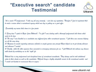 Utkarsh
www.utkarsh.net
“Executive search” candidate
Testimonial
"As a senior IT professional, I take my job very seriously - and also my reputation. Therefore I find it important that
to write a review about a recruitment agency which was key in getting me a good offer.
 
Essentially my review boils down to a few points
 
1) Every time I spoke to Rajiv (from Utkarsh), I'm felt I was dealing with a thorough professional who knows what
needs to be done
2) The way I was handled as a candidate was different from other recruitment agencies. I felt there was someone helping
me all the way along
3) Response to emails regarding interview schedule or simple queries was prompt Rajiv helped me to get clarity wherever
and whenever I needed
4) Finally, while the other agencies have succeeded in arranging interviews for me, I felt Utkarsh did enhance my chances
with clients by marketing me as the 'right' fit.
 
Utkarsh has a very professional and disciplined team of recruitment consultants. They always seek to add additional
value to their clients as well as the candidates. Utkarsh brings a highly adaptable service to the recruitment market, and
I would not hesitate to recommend them to anyone.“
 