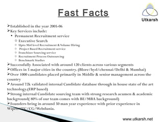 Utkarsh
Fast Facts
Established in the year 2005-06
Key Services include:
●
Permanent Recruitment service
o Executive Search
o Upto Mid level Recruitment &Volume Hiring
o Project Based Recruitment service
o Franchisee Sourcing service
o Recruitment Process Outsourcing
o Benchmark Studies
Successfully Associated with around 120 clients across various segments
Offices in 5 major cities in the country. (Blore/hyd/chennai/Delhi & Mumbai)
Over 1000 candidates placed primarily in Middle & senior management across the
country
Around 72k validated internal Candidate database through in house state of the art
technology.(ERP based)
Strong internal Candidate sourcing team with strong research acumen & academic
background( 80% of our team comes with BE/MBA background)
Founders bring in around 50 man year experience with prior experience in
Wipro/ITC/CG/Webdunia.
www.utkarsh.net
 