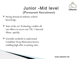 UtkarshJunior -Mid level
(Permanent Recruitment)
 Strong domain & industry related
knowledge.
 State of the art Technology enables all
our offices to access our 72k + Internal
Dbase quickly.
 Scientific methods to understand
Candidate Deep Motivation factors
enabling high offer to joining ratio.
www.utkarsh.net
 