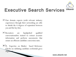 Utkarsh
Executive Search Services
. Our domain experts (with relevant industry
experience) through their networking are able
to shrink the 6 degrees of separation between
you and the key hire.
. Recruiters are handpicked qualified
conversationalists trained to extract accurate
information and perform assessments that
ensure an efficient candidate conversion ratio.
.3. Expertise on Market based Reference
Checks on validating candidate credentials gives
alignment.
www.utkarsh.net
 