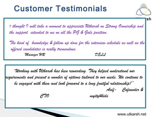 Utkarsh
www.utkarsh.net
I thought I will take a moment to appreciate Utkarsh on Strong Ownership and
the support extended to me on all the PG & Gale position. 
The kind of knowledge & follow up done for the interview schedule as well as the
offered candidates is really tremendous.
Manager HR DELL
“Working with Utkarsh has been rewarding. They helped understand our
requirements and present a number of options tailored to our needs. We continue to
be engaged with them and look forward to a long fruitful relationship!”
  Asif- Cofounder &
CTO myity4kids
Customer Testimonials
 